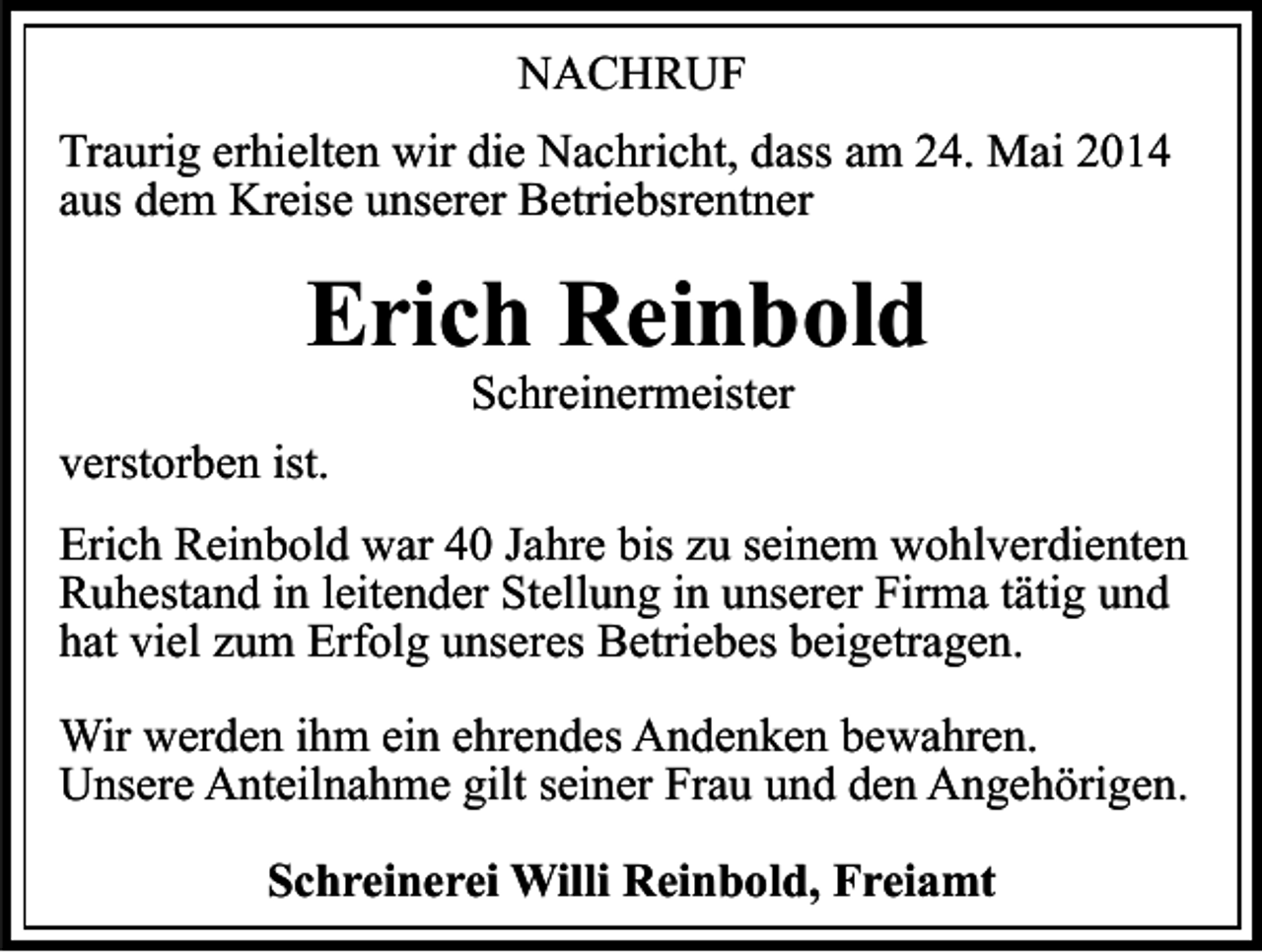 <p>NACHRUF<br />Traurig erhielten wir die Nachricht, dass am 24. Mai 2014<br />aus dem Kreise unserer Betriebsrentner</p><p>Erich Reinbold<br />Schreinermeister</p><p>verstorben ist.<br />Erich Reinbold war 40 Jahre bis zu seinem wohlverdienten<br />Ruhestand in leitender Stellung in unserer Firma tätig und<br />hat viel zum Erfolg unseres Betriebes beigetragen.<br />Wir werden ihm ein ehrendes Andenken bewahren.<br />Unsere Anteilnahme gilt seiner Frau und den Angehörigen.<br />Schreinerei Willi Reinbold, Freiamt</p>