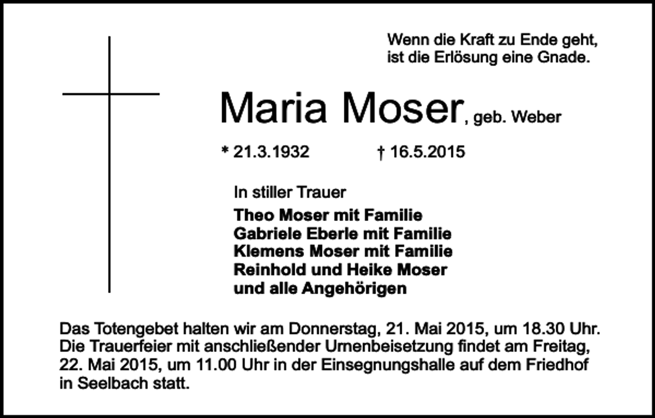 <p>Wenn die Kraft zu Ende geht,<br />ist die Erlösung eine Gnade.</p><p>Maria Moser<br />* 21.3.1932</p><p>, geb. Weber</p><p>† 16.5.2015</p><p>In stiller Trauer<br />Theo Moser mit Familie<br />Gabriele Eberle mit Familie<br />Klemens Moser mit Familie<br />Reinhold und Heike Moser<br />und alle Angehörigen<br />Das Totengebet halten wir am Donnerstag, 21. Mai 2015, um 18.30 Uhr.<br />Die Trauerfeier mit anschließender Urnenbeisetzung findet am Freitag,<br />22. Mai 2015, um 11.00 Uhr in der Einsegnungshalle auf dem Friedhof<br />in Seelbach statt.</p>