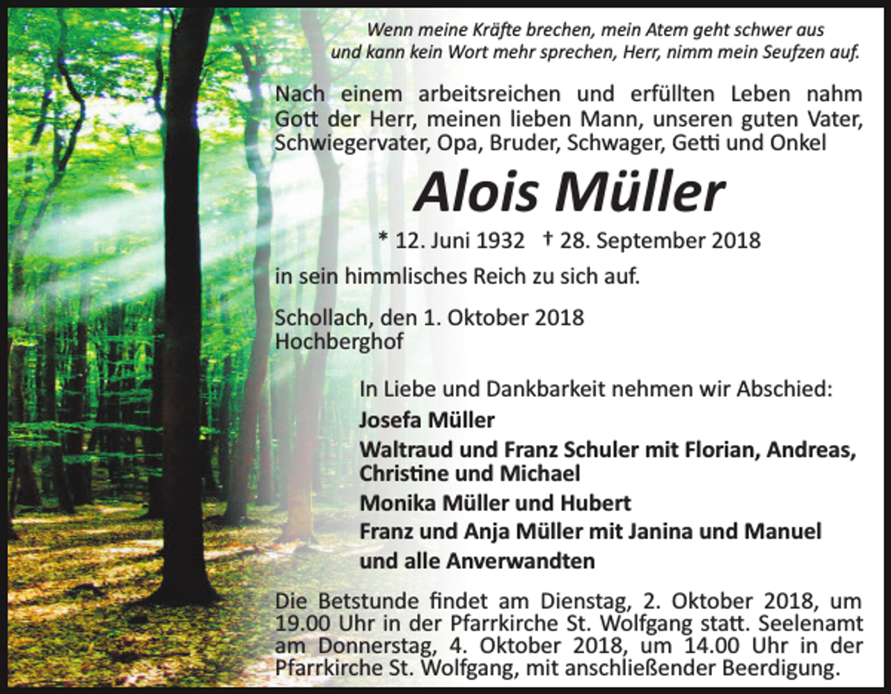 <p>Wenn meine Krä�e brechen, mein Atem geht schwer aus<br />und kann kein Wort mehr sprechen, Herr, nimm mein Seufzen auf.</p><p>Nach einem arbeitsreichen und erfüllten Leben nahm<br />Go� der Herr, meinen lieben Mann, unseren guten Vater,<br />Schwiegervater, Opa, Bruder, Schwager, Ge� und Onkel</p><p>Alois Müller<br />* 12. Juni 1932 † 28. September 2018<br />in sein himmlisches Reich zu sich auf.<br />Schollach, den 1. Oktober 2018<br />Hochberghof<br />In Liebe und Dankbarkeit nehmen wir Abschied:<br />Josefa Müller<br />Waltraud und Franz Schuler mit Florian, Andreas,<br />Chris�ne und Michael<br />Monika Müller und Hubert<br />Franz und Anja Müller mit Janina und Manuel<br />und alle Anverwandten<br />Die Betstunde ﬁndet am Dienstag, 2. Oktober 2018, um<br />19.00 Uhr in der Pfarrkirche St. Wolfgang sta�. Seelenamt<br />am Donnerstag, 4. Oktober 2018, um 14.00 Uhr in der<br />Pfarrkirche St. Wolfgang, mit anschließender Beerdigung.</p>