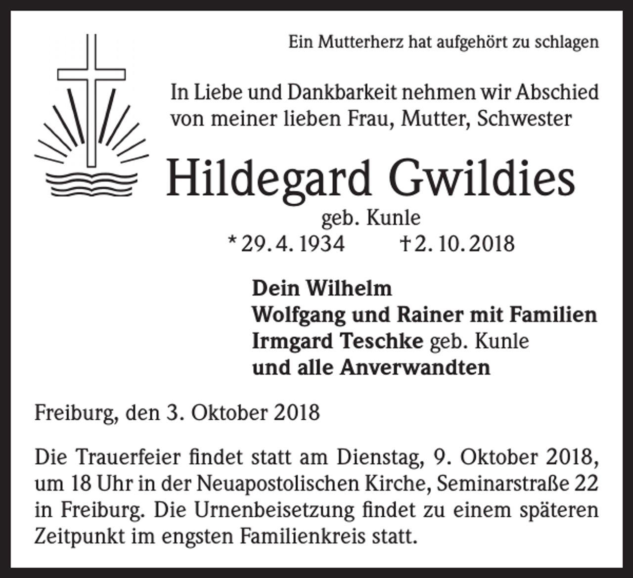 <p>Ein Mutterherz hat aufgehört zu schlagen</p><p>In Liebe und Dankbarkeit nehmen wir Abschied<br />von meiner lieben Frau, Mutter, Schwester</p><p>Hildegard Gwildies<br />geb. Kunle<br />* 29. 4. 1934<br />† 2. 10. 2018</p><p>Dein Wilhelm<br />Wolfgang und Rainer mit Familien<br />Irmgard Teschke geb. Kunle<br />und alle Anverwandten<br />Freiburg, den 3. Oktober 2018<br />Die Trauerfeier findet statt am Dienstag, 9. Oktober 2018,<br />um 18 Uhr in der Neuapostolischen Kirche, Seminarstraße 22<br />in Freiburg. Die Urnenbeisetzung findet zu einem späteren<br />Zeitpunkt im engsten Familienkreis statt.</p>