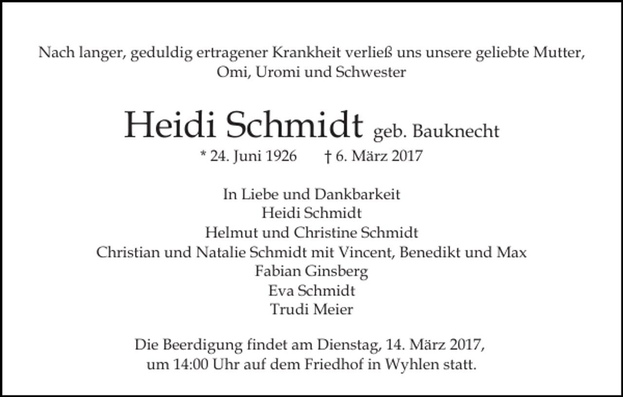 <p>Nach langer, geduldig ertragener Krankheit verließ uns unsere geliebte Mutter,<br />Omi, Uromi und Schwester</p><p>Heidi Schmidt geb. Bauknecht<br />* 24. Juni 1926</p><p>† 6. März 2017</p><p>In Liebe und Dankbarkeit<br />Heidi Schmidt<br />Helmut und Christine Schmidt<br />Christian und Natalie Schmidt mit Vincent, Benedikt und Max<br />Fabian Ginsberg<br />Eva Schmidt<br />Trudi Meier<br />Die Beerdigung findet am Dienstag, 14. März 2017,<br />um 14:00 Uhr auf dem Friedhof in Wyhlen statt.</p>