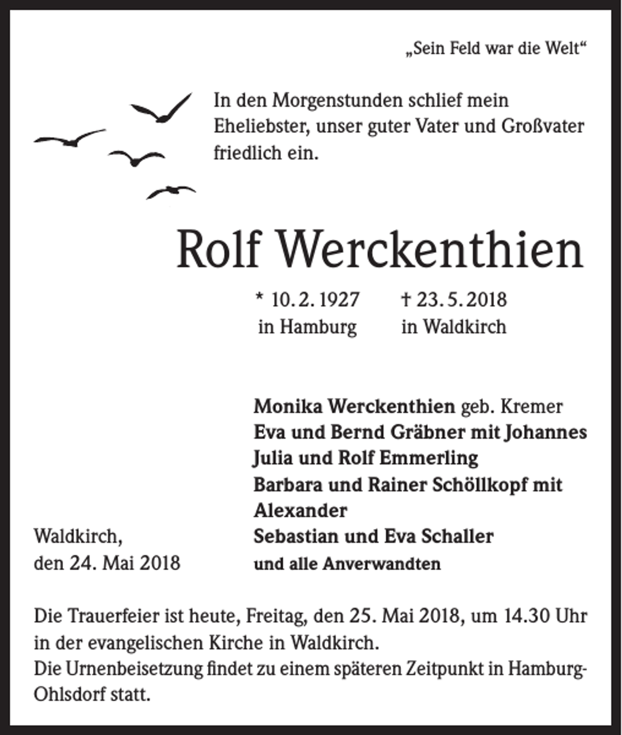 <p>„Sein Feld war die Welt“</p><p>In den Morgenstunden schlief mein<br />Eheliebster, unser guter Vater und Großvater<br />friedlich ein.</p><p>Rolf Werckenthien</p><p>Waldkirch,<br />den 24. Mai 2018</p><p>* 10. 2. 1927<br />in Hamburg</p><p>† 23. 5. 2018<br />in Waldkirch</p><p>Monika Werckenthien geb. Kremer<br />Eva und Bernd Gräbner mit Johannes<br />Julia und Rolf Emmerling<br />Barbara und Rainer Schöllkopf mit<br />Alexander<br />Sebastian und Eva Schaller<br />und alle Anverwandten</p><p>Die Trauerfeier ist heute, Freitag, den 25. Mai 2018, um 14.30 Uhr<br />in der evangelischen Kirche in Waldkirch.<br />Die Urnenbeisetzung findet zu einem späteren Zeitpunkt in HamburgOhlsdorf statt.</p>