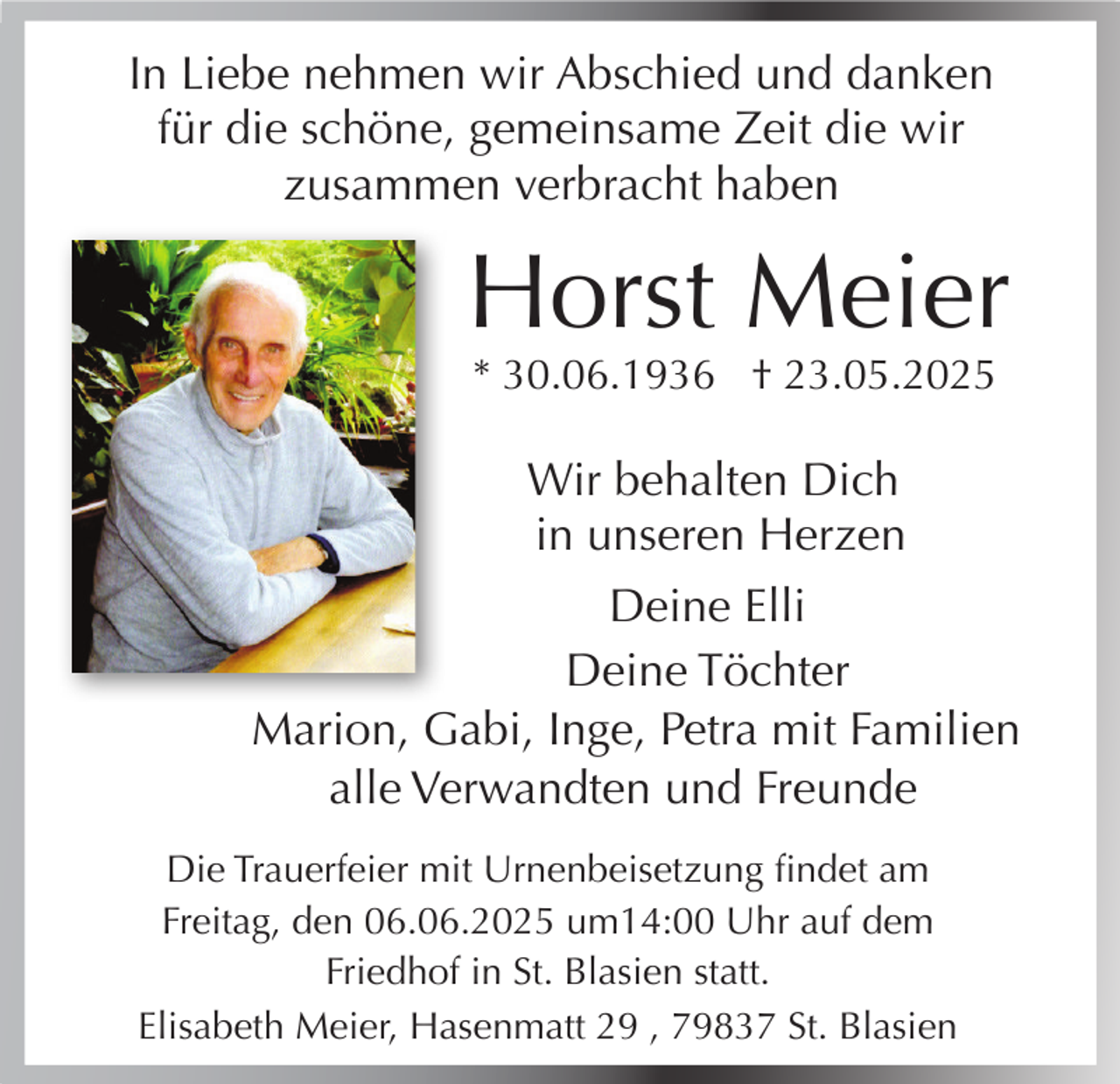 <p>In Liebe nehmen wir Abschied und danken<br />für die schöne, gemeinsame Zeit die wir<br />zusammen verbracht haben</p><p>Horst Meier<br />* 30.06.1936 † 23.05.2025</p><p>Wir behalten Dich<br />in unseren Herzen<br />Deine Elli<br />Deine Töchter<br />Marion, Gabi, Inge, Petra mit Familien<br />alle Verwandten und Freunde<br />Die Trauerfeier mit Urnenbeisetzung findet am<br />Freitag, den 06.06.2025 um14:00 Uhr auf dem<br />Friedhof in St. Blasien statt.<br />Elisabeth Meier, Hasenmatt 29 , 79837 St. Blasien</p>