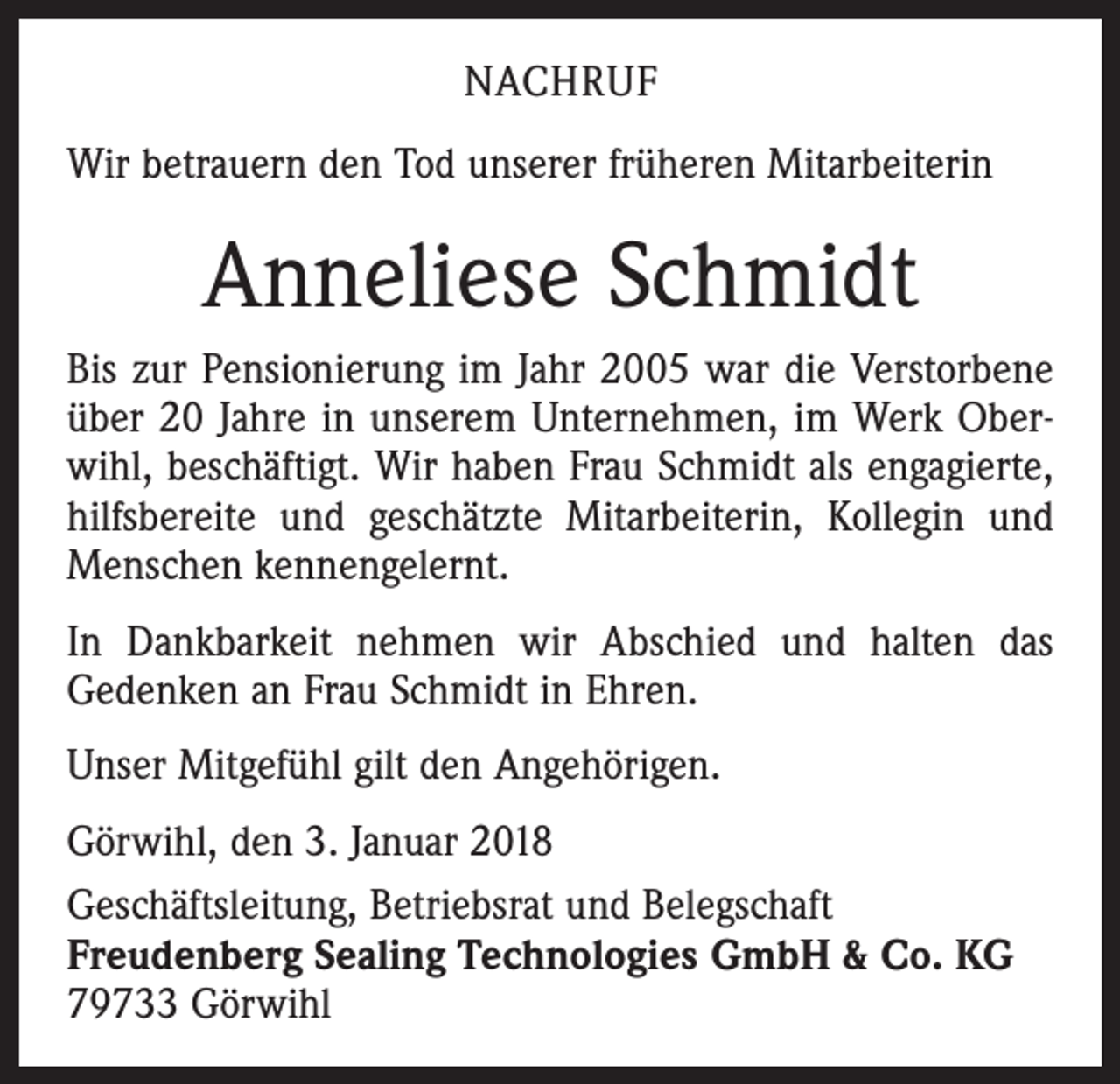 <p>NACHRUF<br />Wir betrauern den Tod unserer früheren Mitarbeiterin</p><p>Anneliese Schmidt<br />Bis zur Pensionierung im Jahr 2005 war die Verstorbene<br />über 20 Jahre in unserem Unternehmen, im Werk Oberwihl, beschäftigt. Wir haben Frau Schmidt als engagierte,<br />hilfsbereite und geschätzte Mitarbeiterin, Kollegin und<br />Menschen kennengelernt.<br />In Dankbarkeit nehmen wir Abschied und halten das<br />Gedenken an Frau Schmidt in Ehren.<br />Unser Mitgefühl gilt den Angehörigen.<br />Görwihl, den 3. Januar 2018<br />Geschäftsleitung, Betriebsrat und Belegschaft<br />Freudenberg Sealing Technologies GmbH &amp; Co. KG<br />79733 Görwihl</p>