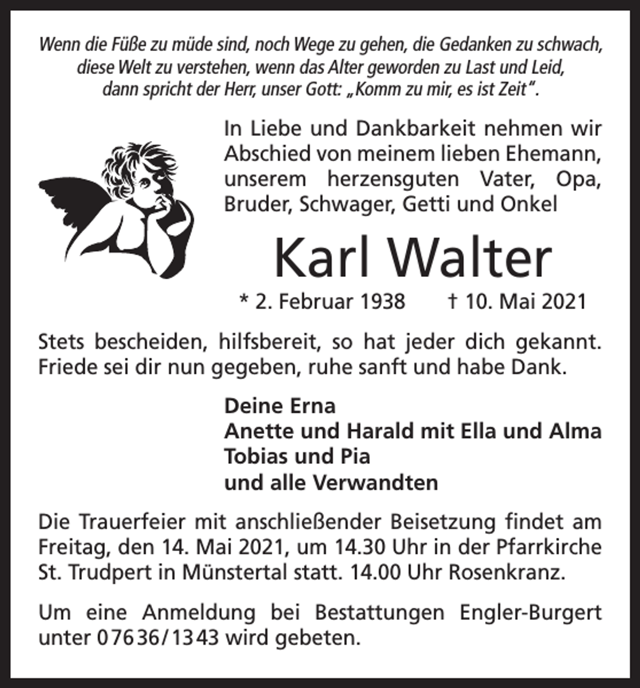 <p>Wenn die Füße zu müde sind, noch Wege zu gehen, die Gedanken zu schwach,<br />diese Welt zu verstehen, wenn das Alter geworden zu Last und Leid,<br />dann spricht der Herr, unser Gott: „Komm zu mir, es ist Zeit“.</p><p>In Liebe und Dankbarkeit nehmen wir<br />Abschied von meinem lieben Ehemann,<br />unserem herzensguten Vater, Opa,<br />­Bruder, Schwager, Getti und Onkel</p><p>Karl Walter</p><p>* 2. Februar 1938 † 10. Mai 2021<br />Stets bescheiden, hilfsbereit, so hat jeder dich gekannt.<br />Friede sei dir nun gegeben, ruhe sanft und habe Dank.<br />Deine Erna<br />Anette und Harald mit Ella und Alma<br />Tobias und Pia<br />und alle Verwandten<br />Die Trauerfeier mit anschließender Beisetzung findet am<br />Freitag, den 14. Mai 2021, um 14.30 Uhr in der Pfarrkirche<br />St. Trudpert in Münstertal statt. 14.00 Uhr Rosenkranz.<br />Um eine Anmeldung bei Bestattungen Engler-Burgert<br />­unter 0 76 36 / 13 43 wird gebeten.</p>