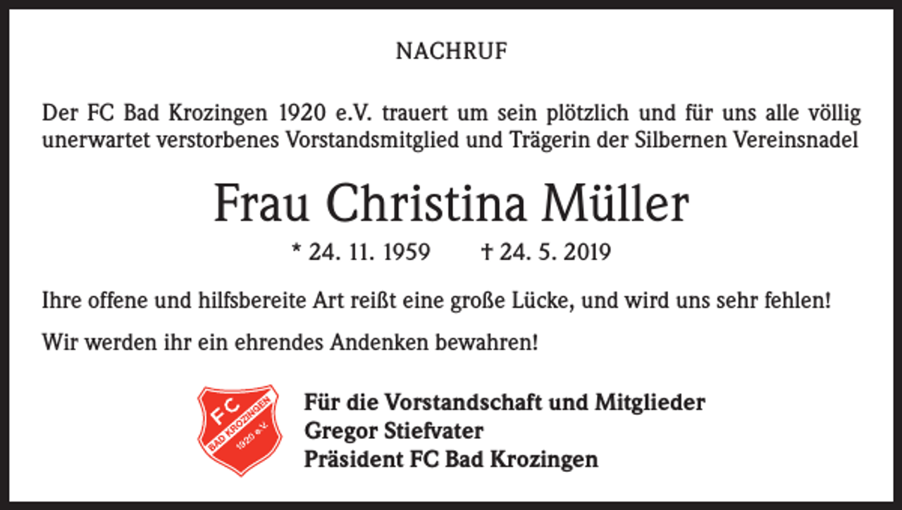 <p>NACHRUF<br />Der FC Bad Krozingen 1920 e.V. trauert um sein plötzlich und für uns alle völlig<br />­unerwartet verstorbenes Vorstandsmitglied und Trägerin der Silbernen Vereinsnadel</p><p>Frau Christina Müller<br />* 24. 11. 1959 † 24. 5. 2019<br />Ihre offene und hilfsbereite Art reißt eine große Lücke, und wird uns sehr fehlen!<br />Wir werden ihr ein ehrendes Andenken bewahren!<br />Für die Vorstandschaft und Mitglieder<br />Gregor Stiefvater<br />Präsident FC Bad Krozingen</p>