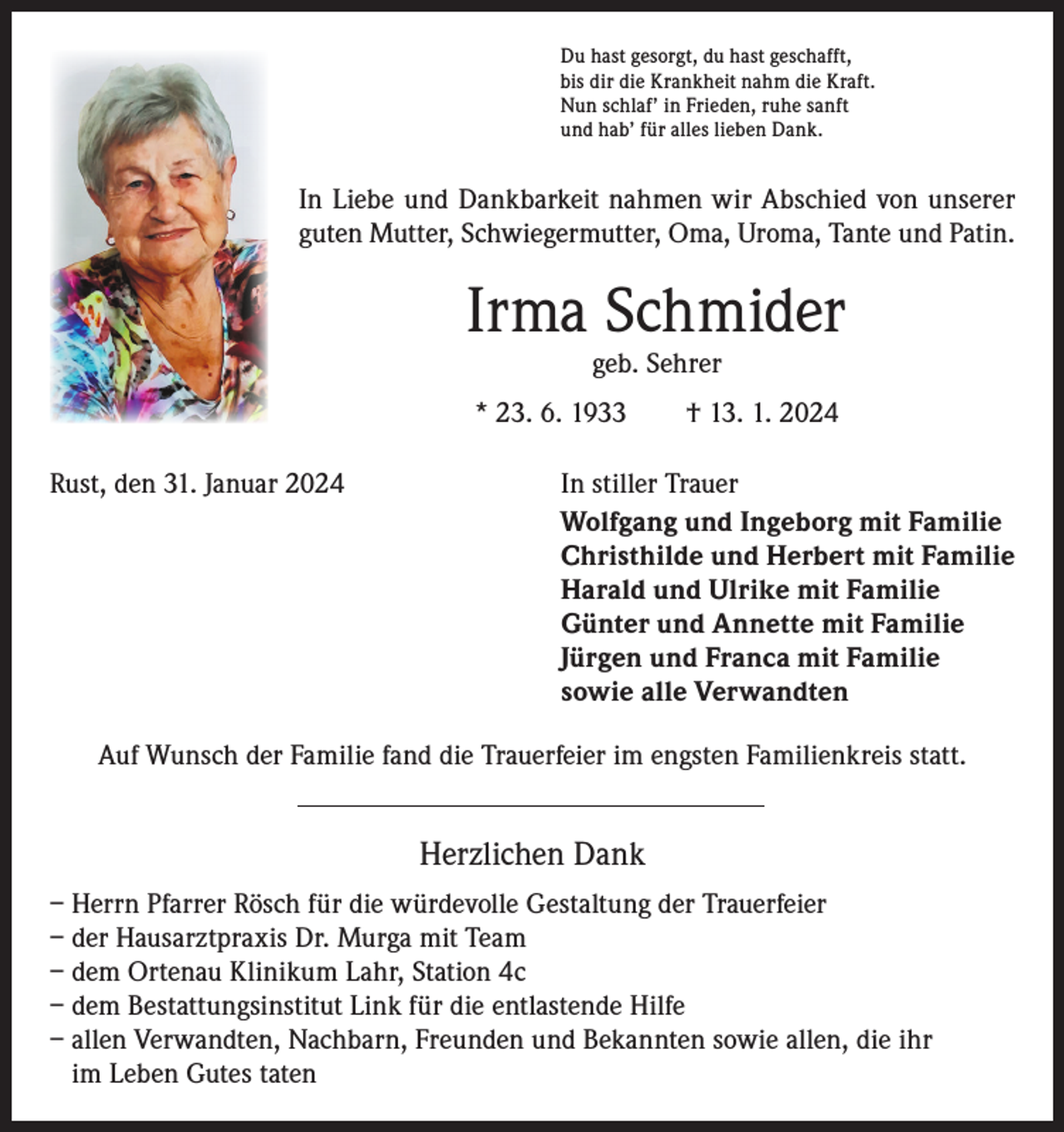 <p>Du hast gesorgt, du hast geschafft,<br />bis dir die Krankheit nahm die Kraft.<br />Nun schlaf’ in Frieden, ruhe sanft<br />und hab’ für alles lieben Dank.</p><p>In Liebe und Dankbarkeit nahmen wir Abschied von unserer<br />guten Mutter, Schwiegermutter, Oma, Uroma, Tante und Patin.</p><p>Irma Schmider<br />geb. Sehrer</p><p>* 23. 6. 1933 † 13. 1. 2024<br />Rust, den 31. Januar 2024<br />In stiller Trauer<br />Wolfgang und Ingeborg mit Familie<br />Christhilde und Herbert mit Familie<br />Harald und Ulrike mit Familie<br />Günter und Annette mit Familie<br />Jürgen und Franca mit Familie<br />sowie alle Verwandten<br />Auf Wunsch der Familie fand die Trauerfeier im engsten Familienkreis statt.</p><p>Herzlichen Dank<br />– Herrn Pfarrer Rösch für die würdevolle Gestaltung der Trauerfeier<br />– der Hausarztpraxis Dr. Murga mit Team<br />– dem Ortenau Klinikum Lahr, Station 4c<br />– dem Bestattungsinstitut Link für die entlastende Hilfe<br />– allen Verwandten, Nachbarn, Freunden und Bekannten sowie allen, die ihr<br />im Leben Gutes taten</p>