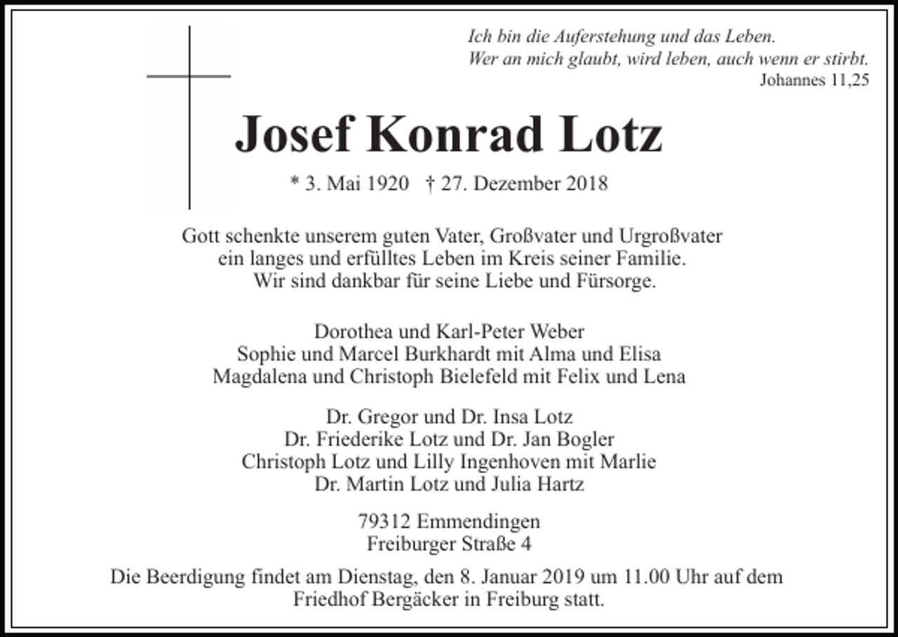 <p>Ich bin die Auferstehung und das Leben.<br />Wer an mich glaubt, wird leben, auch wenn er stirbt.<br />Johannes 11,25</p><p>Josef Konrad Lotz<br />* 3. Mai 1920 † 27. Dezember 2018<br />Gott schenkte unserem guten Vater, Großvater und Urgroßvater<br />ein langes und erfülltes Leben im Kreis seiner Familie.<br />Wir sind dankbar für seine Liebe und Fürsorge.<br />Dorothea und Karl-Peter Weber<br />Sophie und Marcel Burkhardt mit Alma und Elisa<br />Magdalena und Christoph Bielefeld mit Felix und Lena<br />Dr. Gregor und Dr. Insa Lotz<br />Dr. Friederike Lotz und Dr. Jan Bogler<br />Christoph Lotz und Lilly Ingenhoven mit Marlie<br />Dr. Martin Lotz und Julia Hartz<br />79312 Emmendingen<br />Freiburger Straße 4<br />Die Beerdigung findet am Dienstag, den 8. Januar 2019 um 11.00 Uhr auf dem<br />Friedhof Bergäcker in Freiburg statt.</p>