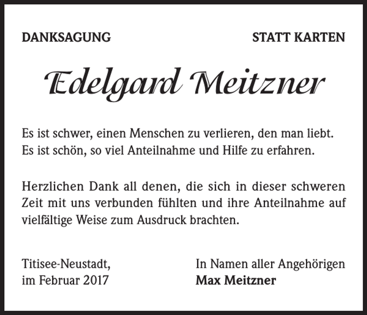 <p>DANKSAGUNG</p><p>STATT KARTEN</p><p>Edelgard Meitzner<br />Es ist schwer, einen Menschen zu verlieren, den man liebt.<br />Es ist schön, so viel Anteilnahme und Hilfe zu erfahren.<br />Herzlichen Dank all denen, die sich in dieser schweren<br />Zeit mit uns verbunden fühlten und ihre Anteilnahme auf<br />vielfältige Weise zum Ausdruck brachten.<br />Titisee-Neustadt,<br />im Februar 2017</p><p>In Namen aller Angehörigen<br />Max Meitzner</p>