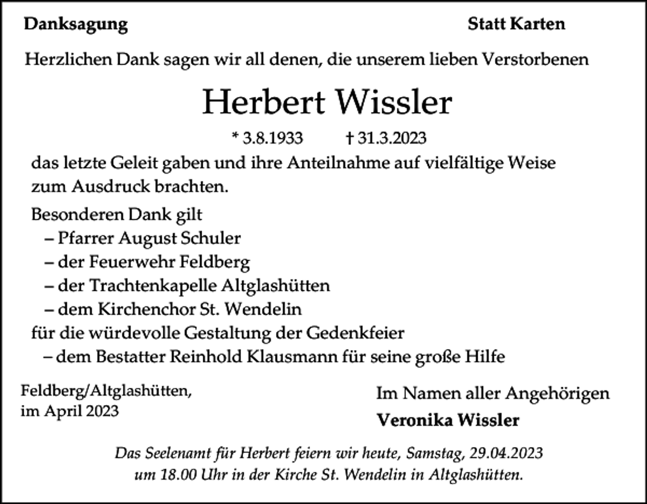 <p>Danksagung</p><p>Statt Karten</p><p>Herzlichen Dank sagen wir all denen, die unserem lieben Verstorbenen</p><p>Herbert Wissler<br />* 3.8.1933<br />† 31.3.2023<br />das letzte Geleit gaben und ihre Anteilnahme auf vielfältige Weise<br />zum Ausdruck brachten.</p><p>Besonderen Dank gilt<br />– Pfarrer August Schuler<br />– der Feuerwehr Feldberg<br />– der Trachtenkapelle Altglashütten<br />– dem Kirchenchor St. Wendelin<br />für die würdevolle Gestaltung der Gedenkfeier<br />– dem Bestatter Reinhold Klausmann für seine große Hilfe<br />Feldberg/Altglashütten,<br />im April 2023</p><p>Im Namen aller Angehörigen<br />Veronika Wissler</p><p>Das Seelenamt für Herbert feiern wir heute, Samstag, 29.04.2023<br />um 18.00 Uhr in der Kirche St. Wendelin in Altglashütten.</p>