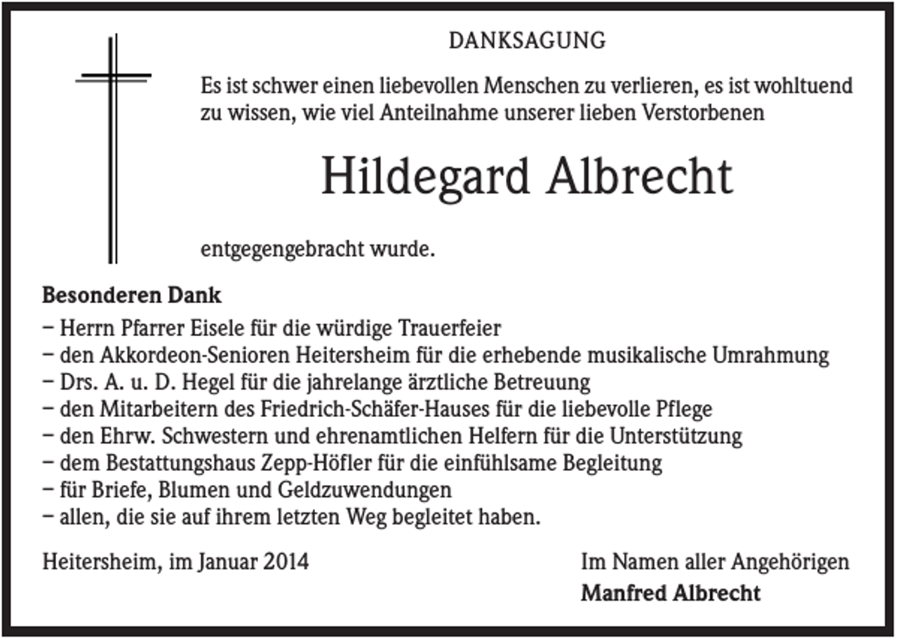 <p>DANKSAGUNG<br />Es ist schwer einen liebevollen Menschen zu verlieren, es ist wohltuend<br />zu wissen, wie viel Anteilnahme unserer lieben Verstorbenen</p><p>Hildegard Albrecht<br />entgegengebracht wurde.<br />Besonderen Dank<br />– Herrn Pfarrer Eisele für die würdige Trauerfeier<br />– den Akkordeon-Senioren Heitersheim für die erhebende musikalische Umrahmung<br />– Drs. A. u. D. Hegel für die jahrelange ärztliche Betreuung<br />– den Mitarbeitern des Friedrich-Schäfer-Hauses für die liebevolle Pflege<br />– den Ehrw. Schwestern und ehrenamtlichen Helfern für die Unterstützung<br />– dem Bestattungshaus Zepp-Höfler für die einfühlsame Begleitung<br />– für Briefe, Blumen und Geldzuwendungen<br />– allen, die sie auf ihrem letzten Weg begleitet haben.<br />Heitersheim, im Januar 2014</p><p>Im Namen aller Angehörigen<br />Manfred Albrecht</p>