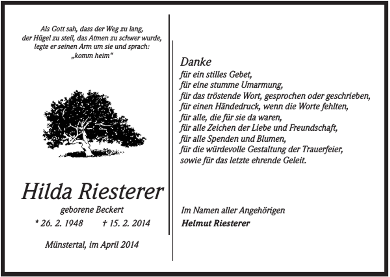 <p>Als Gott sah, dass der Weg zu lang,<br />der Hügel zu steil, das Atmen zu schwer wurde,<br />legte er seinen Arm um sie und sprach:<br />„komm heim“</p><p>Danke<br />für ein stilles Gebet,<br />für eine stumme Umarmung,<br />für das tröstende Wort, gesprochen oder geschrieben,<br />für einen Händedruck, wenn die Worte fehlten,<br />für alle, die für sie da waren,<br />für alle Zeichen der Liebe und Freundschaft,<br />für alle Spenden und Blumen,<br />für die würdevolle Gestaltung der Trauerfeier,<br />sowie für das letzte ehrende Geleit.</p><p>Hilda Riesterer<br />geborene Beckert<br />* 26. 2. 1948<br />† 15. 2. 2014<br />Münstertal, im April 2014</p><p>Im Namen aller Angehörigen<br />Helmut Riesterer</p>