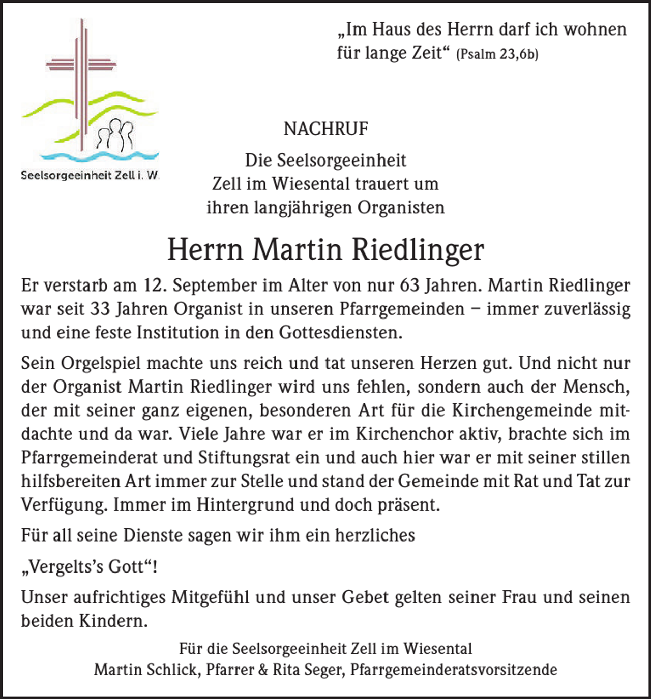 <p>„Im Haus des Herrn darf ich wohnen<br />für lange Zeit“ (Psalm 23,6b)</p><p>NACHRUF<br />Die Seelsorgeeinheit<br />Zell im Wiesental trauert um<br />ihren langjährigen Organisten</p><p>Herrn Martin Riedlinger<br />Er verstarb am 12. September im Alter von nur 63 Jahren. Martin Riedlinger<br />war seit 33 Jahren Organist in unseren Pfarrgemeinden – immer zuverlässig<br />und eine feste Institution in den Gottesdiensten.<br />Sein Orgelspiel machte uns reich und tat unseren Herzen gut. Und nicht nur<br />der Organist Martin Riedlinger wird uns fehlen, sondern auch der Mensch,<br />der mit seiner ganz eigenen, besonderen Art für die Kirchengemeinde mitdachte und da war. Viele Jahre war er im Kirchenchor aktiv, brachte sich im<br />Pfarrgemeinderat und Stiftungsrat ein und auch hier war er mit seiner stillen<br />hilfsbereiten Art immer zur Stelle und stand der Gemeinde mit Rat und Tat zur<br />Verfügung. Immer im Hintergrund und doch präsent.<br />Für all seine Dienste sagen wir ihm ein herzliches<br />„Vergelts’s Gott“!<br />Unser aufrichtiges Mitgefühl und unser Gebet gelten seiner Frau und seinen<br />beiden Kindern.<br />Für die Seelsorgeeinheit Zell im Wiesental<br />Martin Schlick, Pfarrer &amp; Rita Seger, Pfarrgemeinderatsvorsitzende</p>