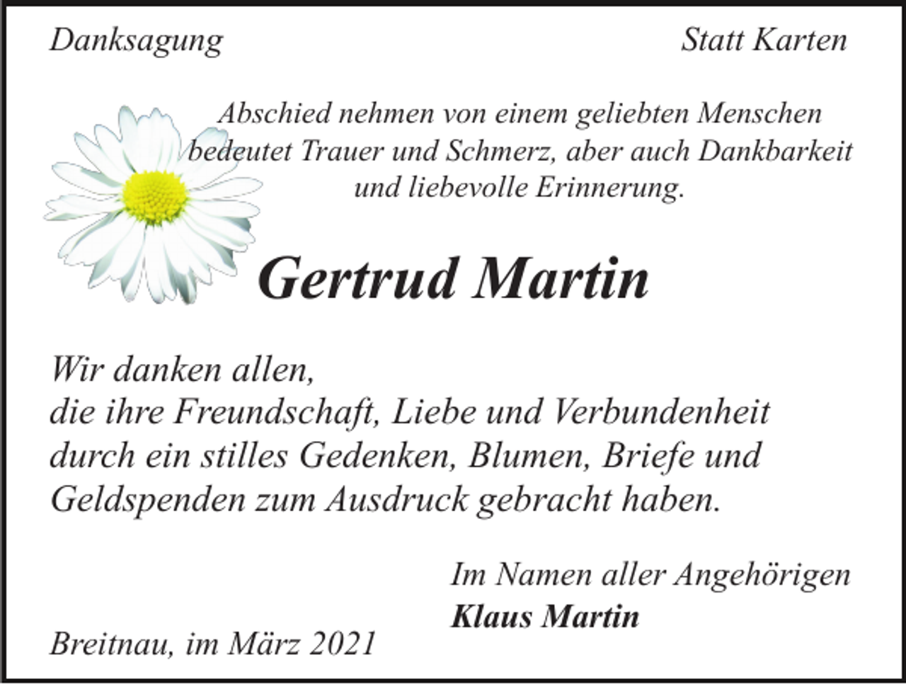 <p>Danksagung</p><p>Statt Karten</p><p>Abschied nehmen von einem geliebten Menschen<br />bedeutet Trauer und Schmerz, aber auch Dankbarkeit<br />und liebevolle Erinnerung.</p><p>Gertrud Martin<br />Wir danken allen,<br />die ihre Freundschaft, Liebe und Verbundenheit<br />durch ein stilles Gedenken, Blumen, Briefe und<br />Geldspenden zum Ausdruck gebracht haben.</p><p>Breitnau, im März 2021</p><p>Im Namen aller Angehörigen<br />Klaus Martin</p>