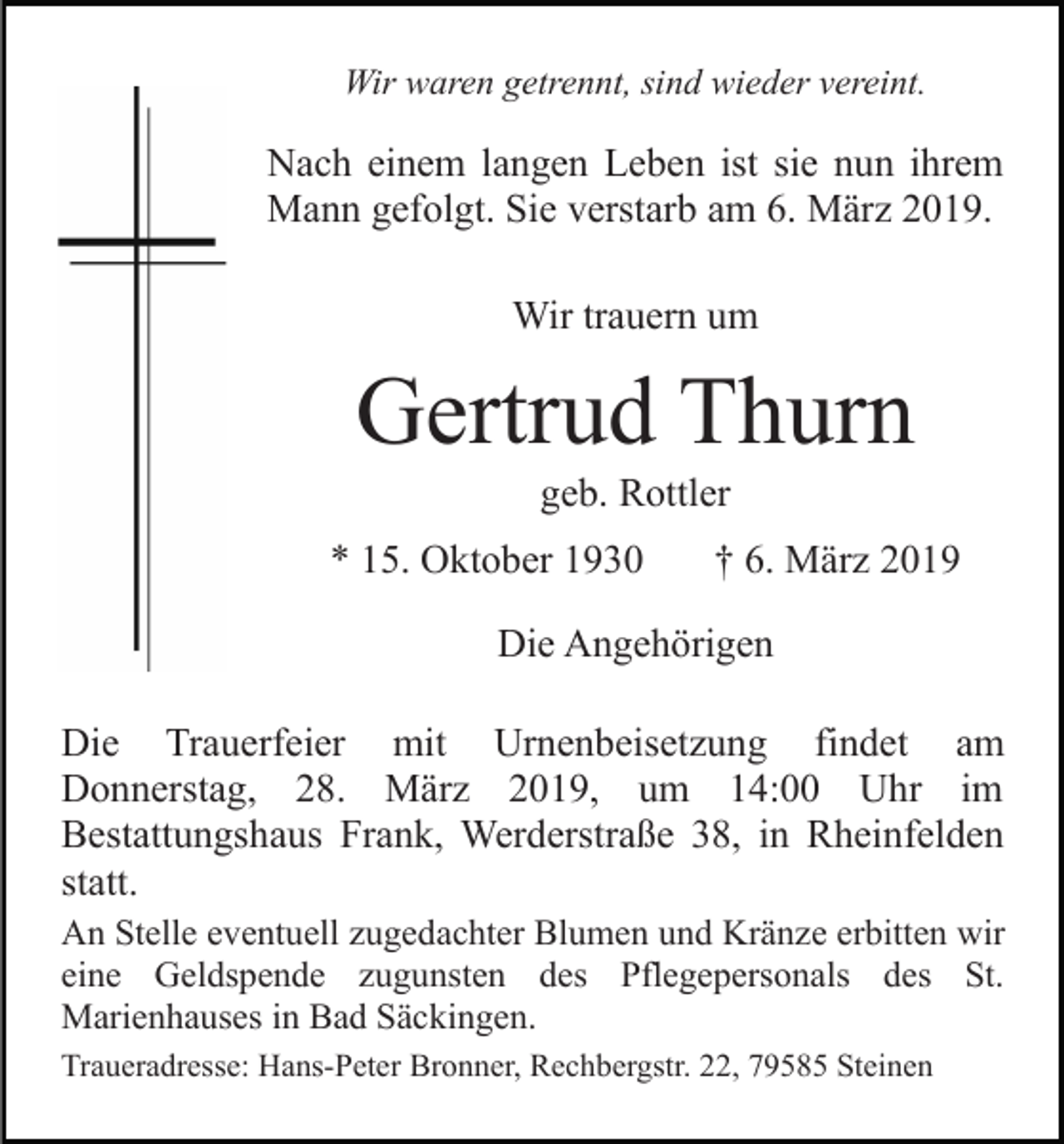 <p>Wir waren getrennt, sind wieder vereint.</p><p>Nach einem langen Leben ist sie nun ihrem<br />Mann gefolgt. Sie verstarb am 6. März 2019.<br />Wir trauern um</p><p>Gertrud Thurn<br />geb. Rottler<br />* 15. Oktober 1930</p><p>† 6. März 2019</p><p>Die Angehörigen<br />Die Trauerfeier mit Urnenbeisetzung findet am<br />Donnerstag, 28. März 2019, um 14:00 Uhr im<br />Bestattungshaus Frank, Werderstraße 38, in Rheinfelden<br />statt.<br />An Stelle eventuell zugedachter Blumen und Kränze erbitten wir<br />eine Geldspende zugunsten des Pflegepersonals des St.<br />Marienhauses in Bad Säckingen.<br />Traueradresse: Hans-Peter Bronner, Rechbergstr. 22, 79585 Steinen</p>
