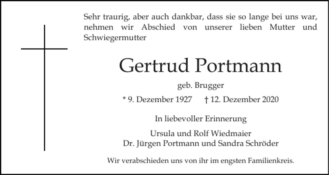 <p>Sehr traurig, aber auch dankbar, dass sie so lange bei uns war,<br />nehmen wir Abschied von unserer lieben Mutter und<br />Schwiegermutter</p><p>Gertrud Portmann<br />geb. Brugger<br />* 9. Dezember 1927</p><p>† 12. Dezember 2020</p><p>In liebevoller Erinnerung<br />Ursula und Rolf Wiedmaier<br />Dr. Jürgen Portmann und Sandra Schröder<br />Wir verabschieden uns von ihr im engsten Familienkreis.</p>