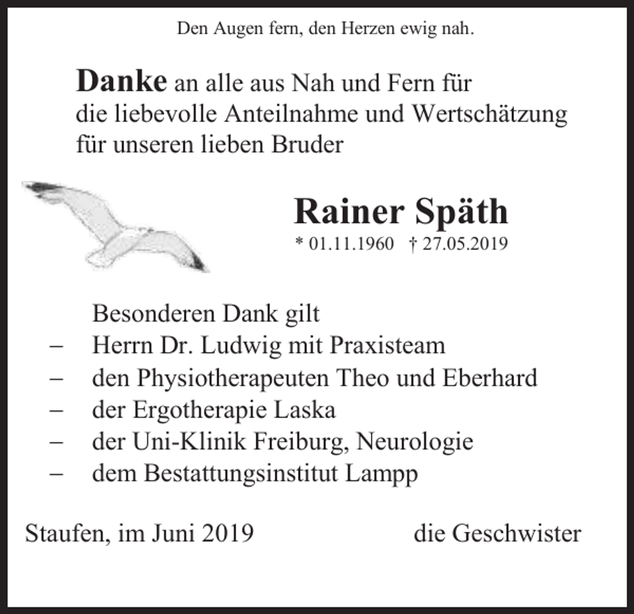 <p>Den Augen fern, den Herzen ewig nah.</p><p>Danke an alle aus Nah und Fern für<br />die liebevolle Anteilnahme und Wertschätzung<br />für unseren lieben Bruder</p><p>Rainer Späth<br />* 01.11.1960 † 27.05.2019</p><p>−<br />−<br />−<br />−<br />−</p><p>Besonderen Dank gilt<br />Herrn Dr. Ludwig mit Praxisteam<br />den Physiotherapeuten Theo und Eberhard<br />der Ergotherapie Laska<br />der Uni-Klinik Freiburg, Neurologie<br />dem Bestattungsinstitut Lampp</p><p>Staufen, im Juni 2019</p><p>die Geschwister</p>