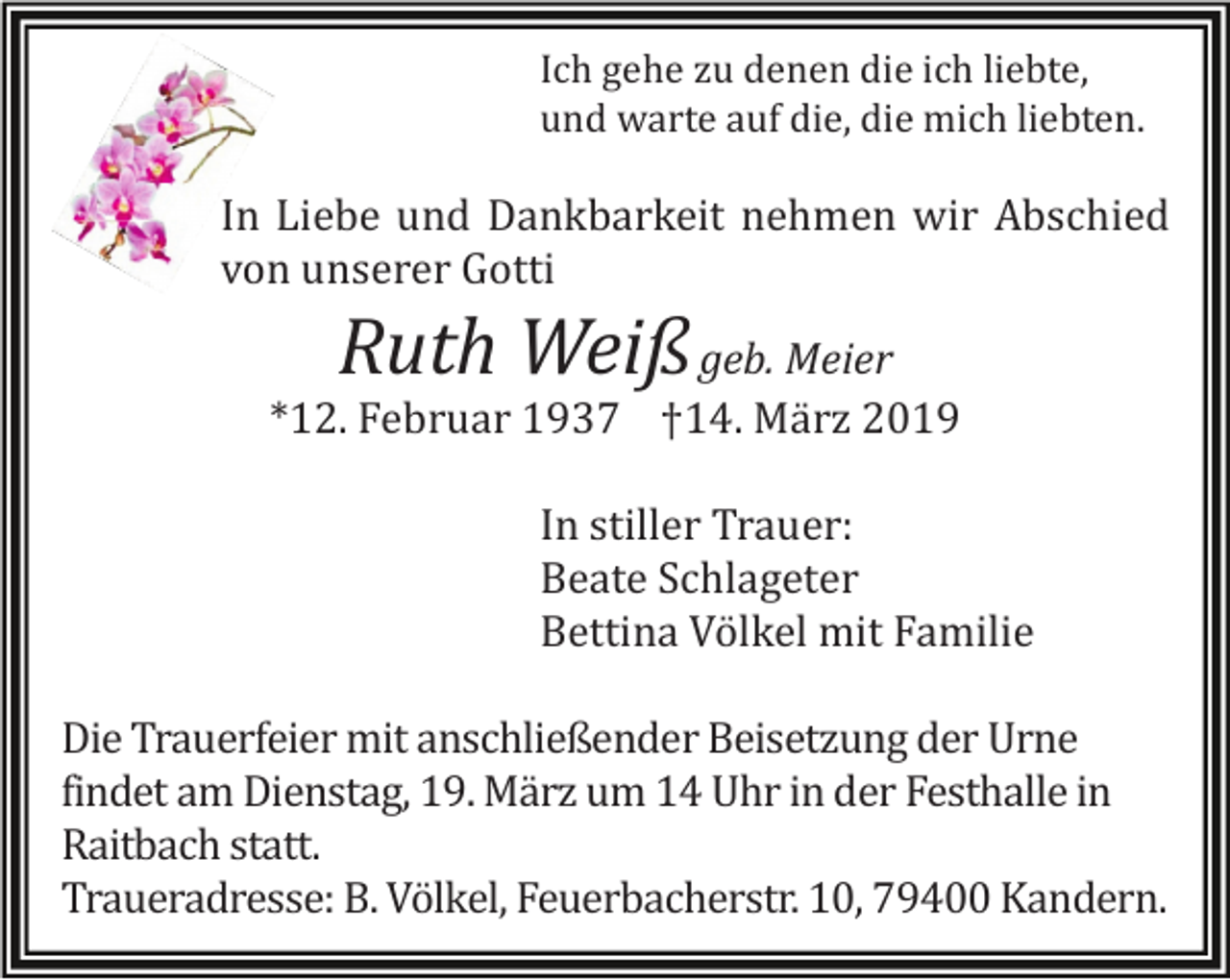 <p>Ich gehe zu denen die ich liebte,<br />und warte auf die, die mich liebten.</p><p>In Liebe und Dankbarkeit nehmen wir Abschied<br />von unserer Gotti</p><p>Ruth Weiß</p><p>geb. Meier<br />*12. Februar 1937 †14. Mä rz 2019<br />In stiller Trauer:<br />Beate Schlageter<br />Bettina Völkel mit Familie<br />Die Trauerfeier mit anschließender Beisetzung der Urne<br />findet am Dienstag, 19. März um 14 Uhr in der Festhalle in<br />Raitbach statt.<br />Traueradresse: B. Völkel, Feuerbacherstr. 10, 79400 Kandern.</p>