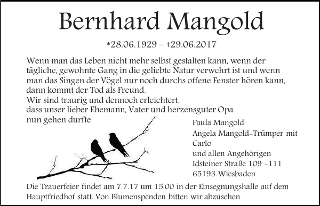 <p>Bernhard Mangold<br />*28.06.1929 – †29.06.2017</p><p>Wenn man das Leben nicht mehr selbst gestalten kann, wenn der<br />tägliche, gewohnte Gang in die geliebte Natur verwehrt ist und wenn<br />man das Singen der Vögel nur noch durchs offene Fenster hören kann,<br />dann kommt der Tod als Freund.<br />Wir sind traurig und dennoch erleichtert,<br />dass unser lieber Ehemann, Vater und herzensguter Opa<br />nun gehen durfte<br />Paula Mangold</p><p>Angela Mangold-Trümper mit<br />Carlo<br />und allen Angehörigen<br />Idsteiner Straße 109 -111<br />65193 Wiesbaden<br />Die Trauerfeier findet am 7.7.17 um 15:00 in der Einsegnungshalle auf dem<br />Hauptfriedhof statt. Von Blumenspenden bitten wir abzusehen</p>