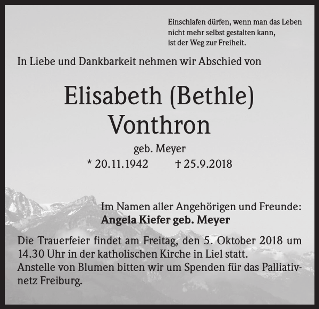 <p>Einschlafen dürfen, wenn man das Leben<br />nicht mehr selbst gestalten kann,<br />ist der Weg zur Freiheit.</p><p>In Liebe und Dankbarkeit nehmen wir Abschied von</p><p>Elisabeth (Bethle)<br />Vonthron<br />geb. Meyer<br />* 20.11.1942<br />† 25.9.2018</p><p>Im Namen aller Angehörigen und Freunde:<br />Angela Kiefer geb. Meyer<br />Die Trauerfeier findet am Freitag, den 5. Oktober 2018 um<br />14.30 Uhr in der katholischen Kirche in Liel statt.<br />Anstelle von Blumen bitten wir um Spenden für das Palliativnetz Freiburg.</p>
