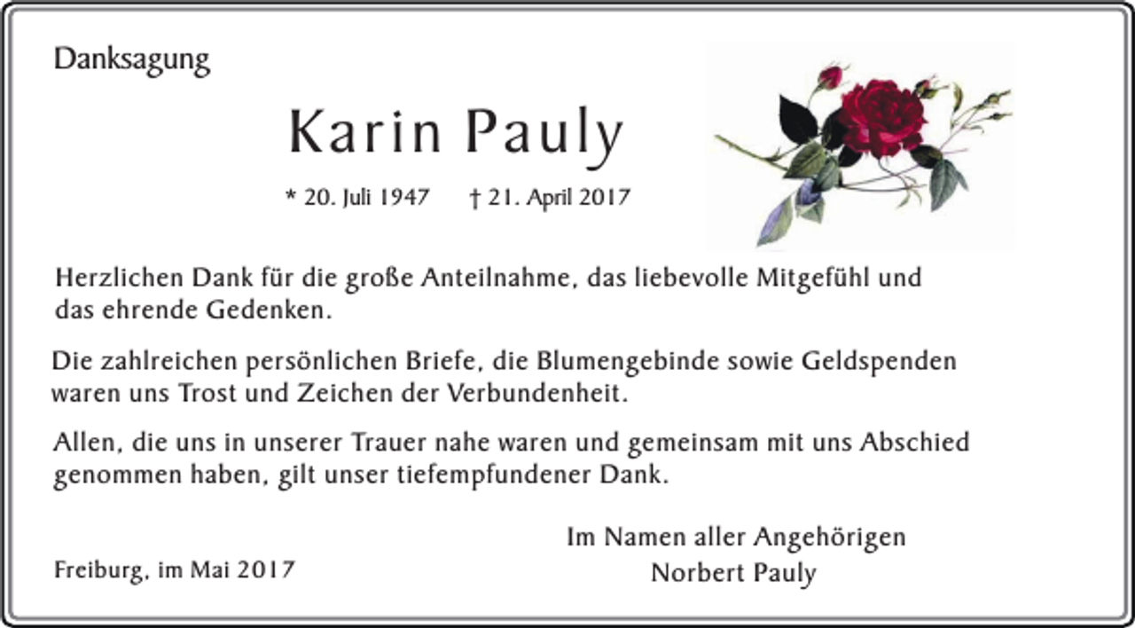 <p>Danksagung</p><p>Karin Pauly</p><p>* 20. Juli 1947</p><p>† 21. April 2017</p><p>Herzlichen Dank für die große Anteilnahme, das liebevolle Mitgefühl und<br />das ehrende Gedenken.<br />Die zahlreichen persönlichen Briefe, die Blumengebinde sowie Geldspenden<br />waren uns Trost und Zeichen der Verbundenheit.<br />Allen, die uns in unserer Trauer nahe waren und gemeinsam mit uns Abschied<br />genommen haben, gilt unser tiefempfundener Dank.<br />Freiburg, im Mai 2017</p><p>Im Namen aller Angehörigen<br />Norbert Pauly</p>