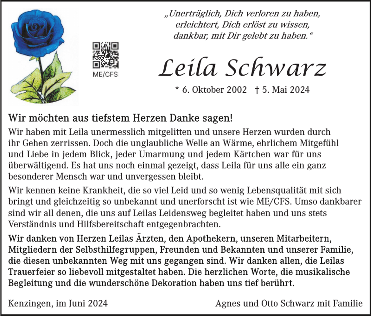 <p>„Unerträglich, Dich verloren zu haben,<br />erleichtert, Dich erlöst zu wissen,<br />dankbar, mit Dir gelebt zu haben.“</p><p>Leila Schwarz<br />* 6. Oktober 2002 † 5. Mai 2024</p><p>Wir haben mit Leila unermesslich mitgelitten und unsere Herzen wurden durch<br />ihr Gehen zerrissen. Doch die unglaubliche Welle an Wärme, ehrlichem Mitgefühl<br />und Liebe in jedem Blick, jeder Umarmung und jedem Kärtchen war für uns<br />überwältigend. Es hat uns noch einmal gezeigt, dass Leila für uns alle ein ganz<br />besonderer Mensch war und unvergessen bleibt.<br />Wir kennen keine Krankheit, die so viel Leid und so wenig Lebensqualität mit sich<br />bringt und gleichzeitig so unbekannt und unerforscht ist wie ME/CFS. Umso dankbarer<br />sind wir all denen, die uns auf Leilas Leidensweg begleitet haben und uns stets<br />Verständnis und Hilfsbereitschaft entgegenbrachten.</p><p>Kenzingen, im Juni 2024</p><p>Agnes und Otto Schwarz mit Familie</p>