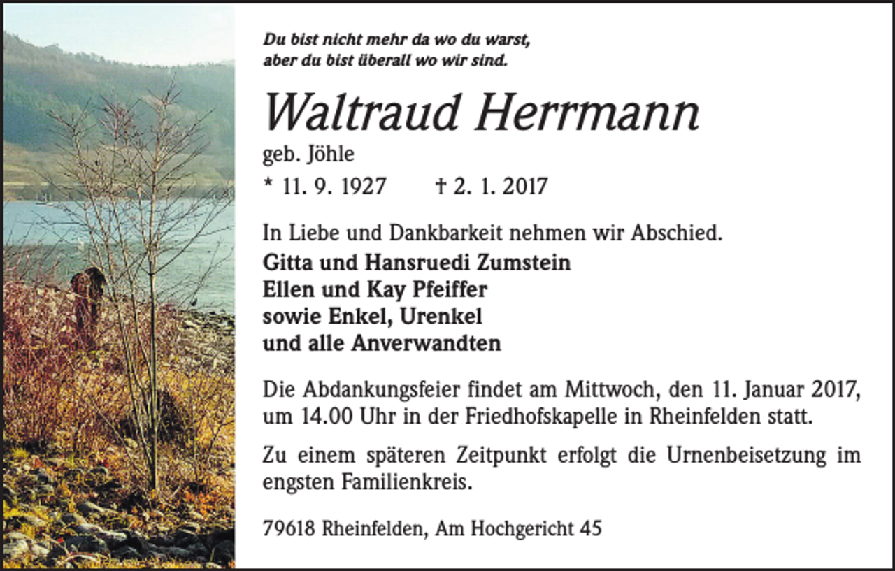 <p>Du bist nicht mehr da wo du warst,<br />aber du bist überall wo wir sind.</p><p>Waltraud Herrmann<br />geb. Jöhle<br />* 11. 9. 1927 † 2. 1. 2017</p><p>In Liebe und Dankbarkeit nehmen wir Abschied.<br />Gitta und Hansruedi Zumstein<br />Ellen und Kay Pfeiffer<br />sowie Enkel, Urenkel<br />und alle Anverwandten<br />Die Abdankungsfeier findet am Mittwoch, den 11. Januar 2017,<br />um 14.00 Uhr in der Friedhofskapelle in Rheinfelden statt.<br />Zu einem späteren Zeitpunkt erfolgt die Urnenbeisetzung im<br />engsten Familienkreis.<br />79618 Rheinfelden, Am Hochgericht 45</p>