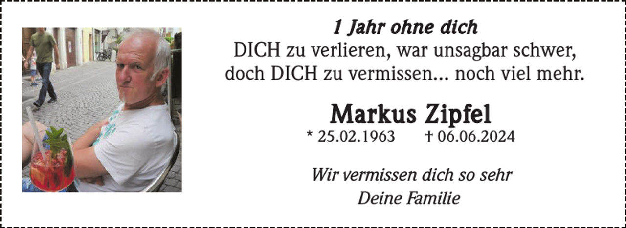<p>1 Jahr ohne dich<br />DICH zu verlieren, war unsagbar schwer,<br />doch DICH zu vermissen... noch viel mehr.</p><p>Markus Zipfel<br />* 25.02.1963</p><p>† 06.06.2024</p><p>Wir vermissen dich so sehr<br />Deine Familie</p>