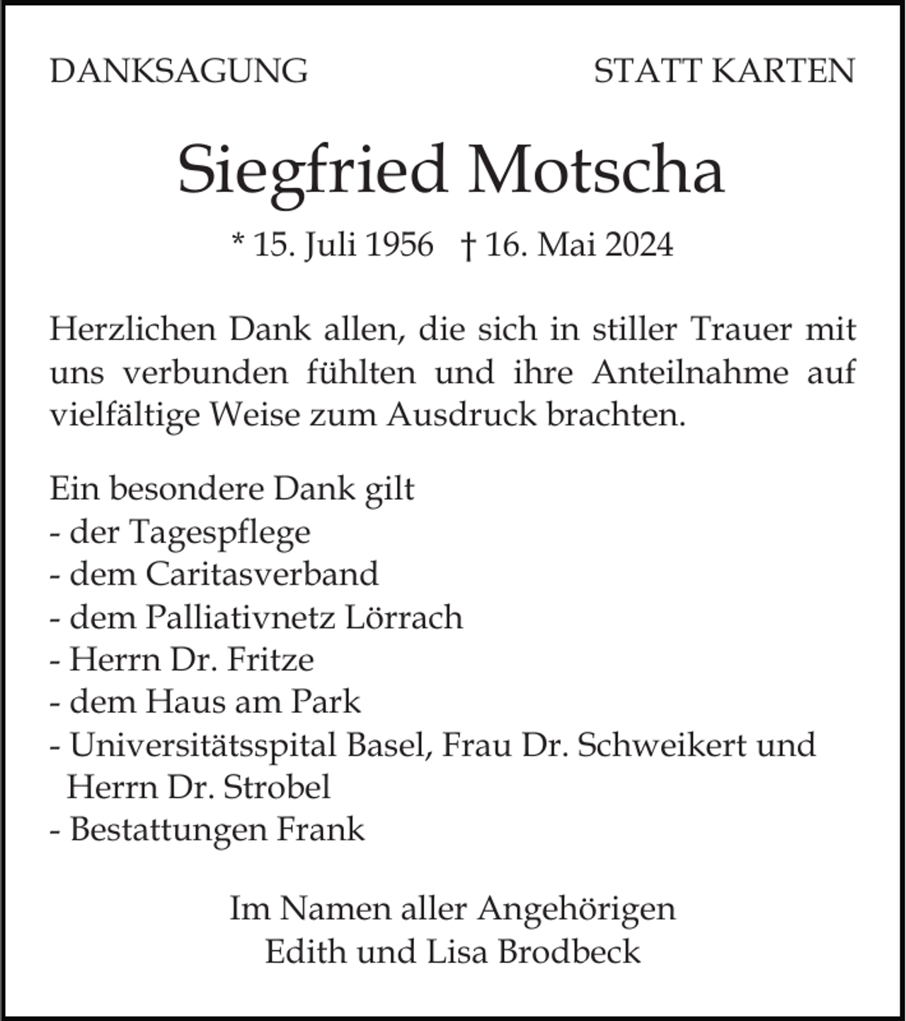 <p>DANKSAGUNG</p><p>STATT KARTEN</p><p>Siegfried Motscha<br />* 15. Juli 1956 † 16. Mai 2024<br />Herzlichen Dank allen, die sich in stiller Trauer mit<br />uns verbunden fühlten und ihre Anteilnahme auf<br />vielfältige Weise zum Ausdruck brachten.<br />Ein besondere Dank gilt<br />- der Tagespflege<br />- dem Caritasverband<br />- dem Palliativnetz Lörrach<br />- Herrn Dr. Fritze<br />- dem Haus am Park<br />- Universitätsspital Basel, Frau Dr. Schweikert und<br />Herrn Dr. Strobel<br />- Bestattungen Frank<br />Im Namen aller Angehörigen<br />Edith und Lisa Brodbeck</p>