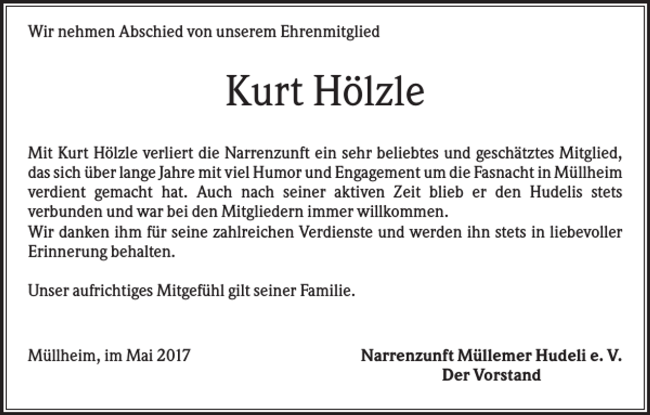 <p>Wir nehmen Abschied von unserem Ehrenmitglied</p><p>Kurt Hölzle<br />Mit Kurt Hölzle verliert die Narrenzunft ein sehr beliebtes und geschätztes Mitglied,<br />das sich über lange Jahre mit viel Humor und Engagement um die Fasnacht in Müllheim<br />verdient gemacht hat. Auch nach seiner aktiven Zeit blieb er den Hudelis stets<br />verbunden und war bei den Mitgliedern immer willkommen.<br />Wir danken ihm für seine zahlreichen Verdienste und werden ihn stets in liebevoller<br />Erinnerung behalten.<br />Unser aufrichtiges Mitgefühl gilt seiner Familie.</p><p>Müllheim, im Mai 2017</p><p>Narrenzunft Müllemer Hudeli e. V.<br />Der Vorstand</p>