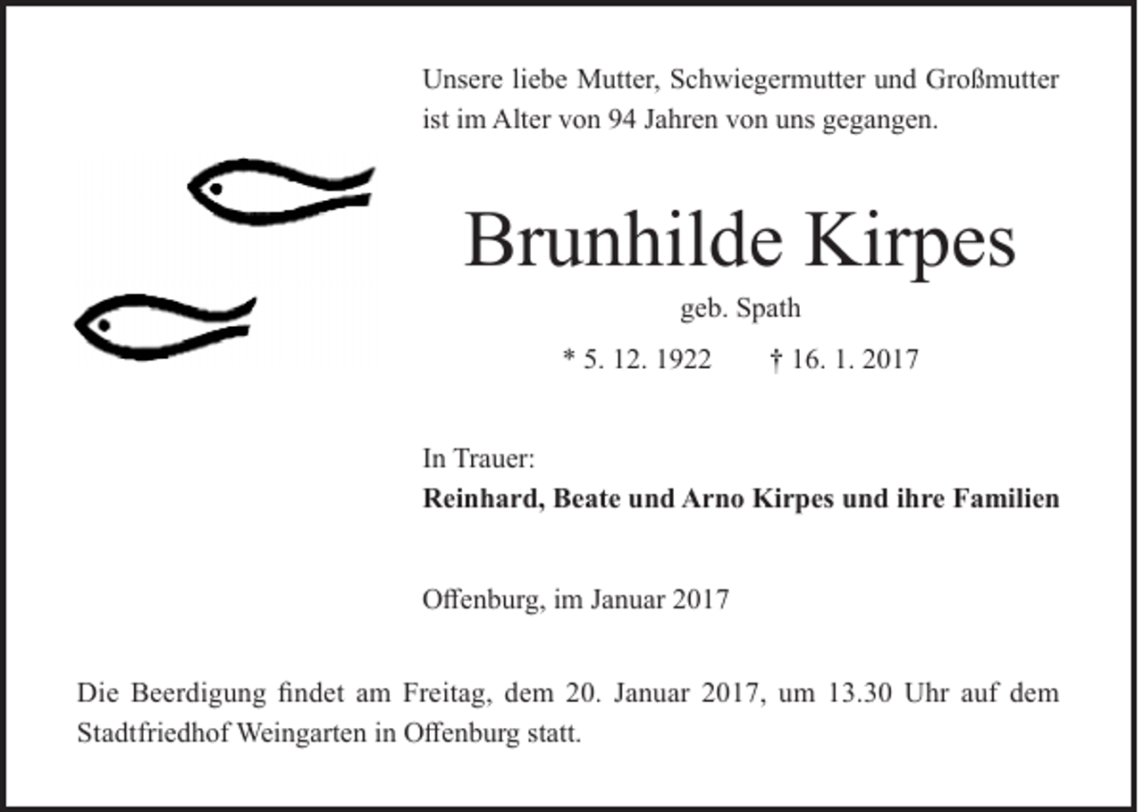 <p>Unsere liebe Mutter, Schwiegermutter und Großmutter<br />ist im Alter von 94 Jahren von uns gegangen.</p><p>Brunhilde Kirpes<br />geb. Spath</p><p>* 5. 12. 1922</p><p>† 16. 1. 2017</p><p>In Trauer:<br />Reinhard, Beate und Arno Kirpes und ihre Familien<br />Offenburg, im Januar 2017<br />Die Beerdigung findet am Freitag, dem 20. Januar 2017, um 13.30 Uhr auf dem<br />Stadtfriedhof Weingarten in Offenburg statt.</p>