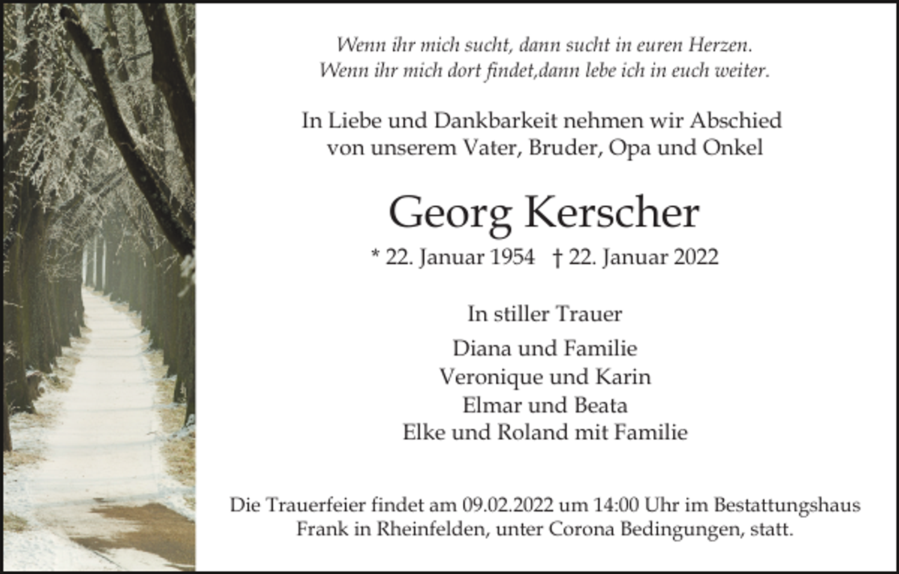 <p>Wenn ihr mich sucht, dann sucht in euren Herzen.<br />Wenn ihr mich dort findet,dann lebe ich in euch weiter.</p><p>In Liebe und Dankbarkeit nehmen wir Abschied<br />von unserem Vater, Bruder, Opa und Onkel</p><p>Georg Kerscher<br />* 22. Januar 1954 † 22. Januar 2022<br />In stiller Trauer<br />Diana und Familie<br />Veronique und Karin<br />Elmar und Beata<br />Elke und Roland mit Familie<br />Die Trauerfeier findet am 09.02.2022 um 14:00 Uhr im Bestattungshaus<br />Frank in Rheinfelden, unter Corona Bedingungen, statt.</p>