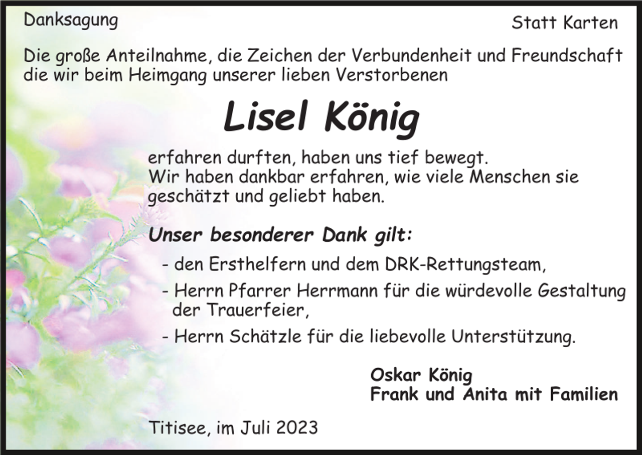 <p>Danksagung</p><p>Statt Karten</p><p>Die große Anteilnahme, die Zeichen der Verbundenheit und Freundschaft<br />die wir beim Heimgang unserer lieben Verstorbenen</p><p>Lisel König<br />erfahren durften, haben uns tief bewegt.<br />Wir haben dankbar erfahren, wie viele Menschen sie<br />geschätzt und geliebt haben.</p><p>Unser besonderer Dank gilt:<br />- den Ersthelfern und dem DRK-Rettungsteam,<br />- Herrn Pfarrer Herrmann für die würdevolle Gestaltung<br />der Trauerfeier,<br />- Herrn Schätzle für die liebevolle Unterstützung.<br />Oskar König<br />Frank und Anita mit Familien<br />Titisee, im Juli 2023</p>