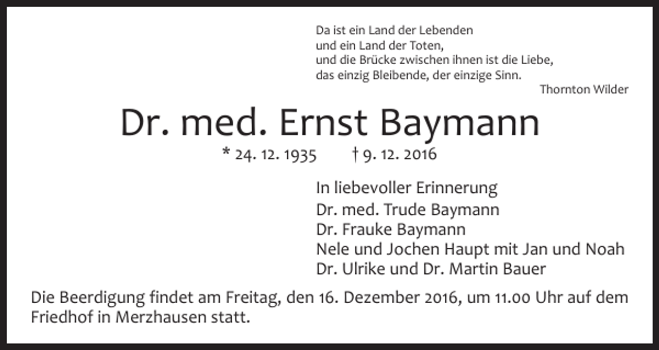 <p>Da ist ein Land der Lebenden<br />und ein Land der Toten,<br />und die Brücke zwischen ihnen ist die Liebe,<br />das einzig Bleibende, der einzige Sinn.</p><p>Thornton Wilder</p><p>Dr. med. Ernst Baymann<br />* 24. 12. 1935 † 9. 12. 2016</p><p>In liebevoller Erinnerung<br />Dr. med. Trude Baymann<br />Dr. Frauke Baymann<br />Nele und Jochen Haupt mit Jan und Noah<br />Dr. Ulrike und Dr. Martin Bauer<br />Die Beerdigung findet am Freitag, den 16. Dezember 2016, um 11.00 Uhr auf dem<br />Friedhof in Merzhausen statt.</p>