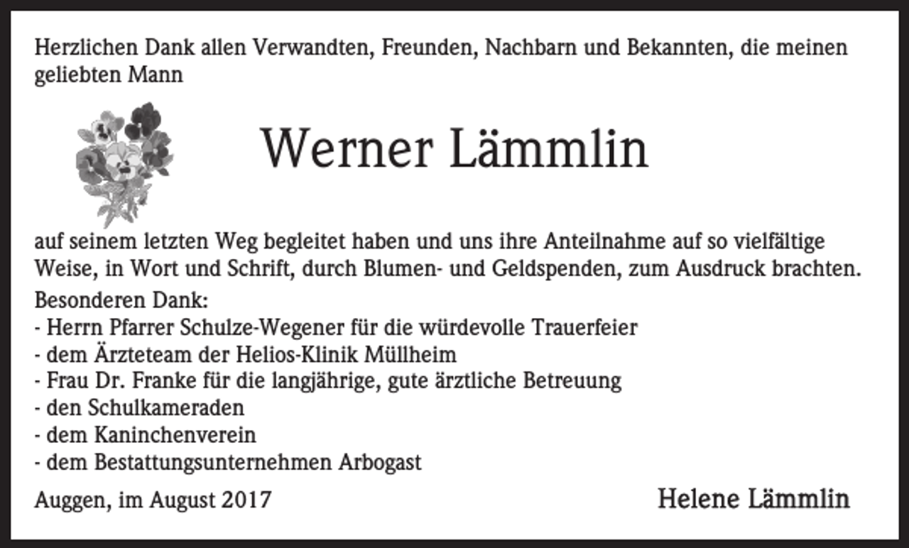 <p>HHerzlichen<br />er zli c h e n DDank<br />a n k all<br />e n VVerwandten,<br />er w a n dt e n, Freunden,<br />Fr e u n d e n, Nachbarn<br />N a c h b ar n und<br />u n d Bekannten,<br />B e k a n nt e n, die<br />di e meinen<br />m ei n e n<br />allen<br />ggeliebten<br />eli e bt e n Mann<br />Ma n n</p><p>WWerner<br />er n er L Lämmlin<br />ä m mli n<br />aauf<br />uf sseinem<br />ei n e m lletzten<br />et zt e n Weg<br />W e g begleitet<br />b e gl eit et haben<br />h a b e n und<br />u n d uns<br />u ns iihre<br />hr e Anteilnahme<br />A nt eil n a h m e auf<br />a uf so<br />s o vielfältige<br />vi elf älti g e<br />WWeise,<br />eis e, i nin WWort<br />ort u und<br />n d S cSchrift,<br />hr ift, durch<br />d ur c h BlumenBl u m e n- und<br />u n d Geldspenden,<br />Gel ds p e n d e n, zzum<br />u m Ausdruck<br />A us dr u c k brachten.<br />br a c ht e n.<br />BBesonderen<br />es o n d er e n Dank:<br />D a n k:<br />- Herrn<br />H err n Pfarrer<br />Pf arr er Schulze-Wegener<br />S c h ul z e- We g e n er ffür<br />ür die<br />di e würdevolle<br />w ür d e v ol l e Trauerfeier<br />Tr a u erf ei er<br />- dem<br />d e m Ärzteteam<br />Är zt et e a m der<br />d er Helios-Klinik<br />H eli os- Kli ni k Müllheim<br />M üll h ei m<br />- Frau<br />Fr a u Dr.<br />Dr. Franke<br />Fr a n k e für<br />f ür die<br />di e llangjährige,<br />a n gj ä hri g e, gute<br />g ut e ärztliche<br />är ztli ch e Betreuung<br />B etr e u u n g<br />- den<br />d e n Schulkameraden<br />S c h ul k a m er a d e n<br />- dem<br />d e m Kaninchenverein<br />K a ni n c h e n v er ei n<br />- dem<br />d e m Bestattungsunternehmen<br />B est att u n gs u nt er ne h m e n Arbogast<br />Ar b o g ast<br />AAuggen,<br />u g g e n, i im<br />m AAugust<br />u g ust 22</p>