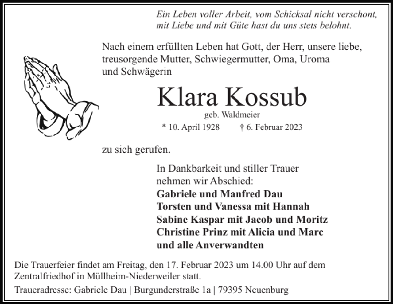<p>Ein Leben voller Arbeit, vom Schicksal nicht verschont,<br />mit Liebe und mit Güte hast du uns stets belohnt.</p><p>Nach einem erfüllten Leben hat Gott, der Herr, unsere liebe,<br />treusorgende Mutter, Schwiegermutter, Oma, Uroma<br />und Schwägerin</p><p>Klara Kossub<br />geb. Waldmeier<br />* 10. April 1928<br />† 6. Februar 2023</p><p>zu sich gerufen.<br />In Dankbarkeit und stiller Trauer<br />nehmen wir Abschied:<br />Gabriele und Manfred Dau<br />Torsten und Vanessa mit Hannah<br />Sabine Kaspar mit Jacob und Moritz<br />Christine Prinz mit Alicia und Marc<br />und alle Anverwandten<br />Die Trauerfeier findet am Freitag, den 17. Februar 2023 um 14.00 Uhr auf dem<br />Zentralfriedhof in Müllheim-Niederweiler statt.<br />Traueradresse: Gabriele Dau | Burgunderstraße 1a | 79395 Neuenburg</p>