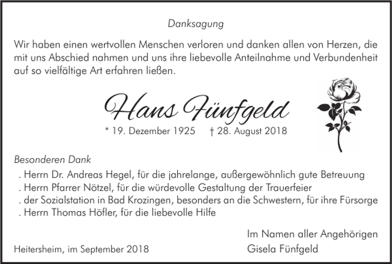 <p>Danksagung<br />Wir haben einen wertvollen Menschen verloren und danken allen von Herzen, die<br />mit uns Abschied nahmen und uns ihre liebevolle Anteilnahme und Verbundenheit<br />auf so vielfältige Art erfahren ließen.</p><p>Hans Fünfgeld<br />* 19. Dezember 1925</p><p>† 28. August 2018</p><p>Besonderen Dank<br />. Herrn Dr. Andreas Hegel, für die jahrelange, außergewöhnlich gute Betreuung<br />. Herrn Pfarrer Nötzel, für die würdevolle Gestaltung der Trauerfeier<br />. der Sozialstation in Bad Krozingen, besonders an die Schwestern, für ihre Fürsorge<br />. Herrn Thomas Höfler, für die liebevolle Hilfe<br />Heitersheim, im September 2018</p><p>Im Namen aller Angehörigen<br />Gisela Fünfgeld</p>