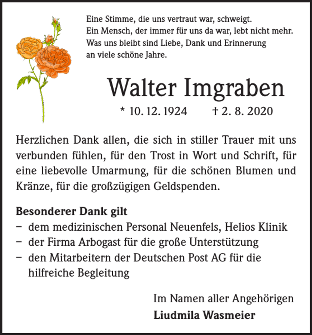 <p>Eine Stimme, die uns vertraut war, schweigt.<br />Ein Mensch, der immer für uns da war, lebt nicht mehr.<br />Was uns bleibt sind Liebe, Dank und Erinnerung<br />an viele schöne Jahre.</p><p>Walter Imgraben<br />* 10. 12. 1924 † 2. 8. 2020<br />Herzlichen Dank allen, die sich in stiller Trauer mit uns<br />verbunden fühlen, für den Trost in Wort und Schrift, für<br />eine liebevolle Umarmung, für die schönen Blumen und<br />Kränze, für die großzügigen Geldspenden.<br />Besonderer Dank gilt<br />– dem medizinischen Personal Neuenfels, Helios Klinik<br />– der Firma Arbogast für die große Unterstützung<br />– den Mitarbeitern der Deutschen Post AG für die<br />hilfreiche Begleitung<br />Im Namen aller Angehörigen<br />Liudmila Wasmeier</p>