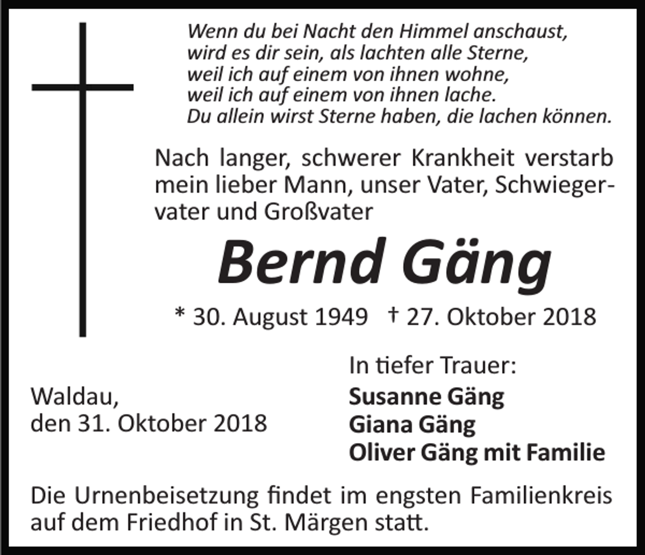 <p>Wenn du bei Nacht den Himmel anschaust,<br />wird es dir sein, als lachten alle Sterne,<br />weil ich auf einem von ihnen wohne,<br />weil ich auf einem von ihnen lache.<br />Du allein wirst Sterne haben, die lachen können.</p><p>Nach langer, schwerer Krankheit verstarb<br />mein lieber Mann, unser Vater, Schwieger­<br />vater und Großvater</p><p>Bernd Gäng<br />* 30. August 1949 † 27. Oktober 2018<br />Waldau,<br />den 31. Oktober 2018</p><p>In �efer Trauer:<br />Susanne Gäng<br />Giana Gäng<br />Oliver Gäng mit Familie</p><p>Die Urnenbeisetzung ﬁndet im engsten Familienkreis<br />auf dem Friedhof in St. Märgen sta�.</p>