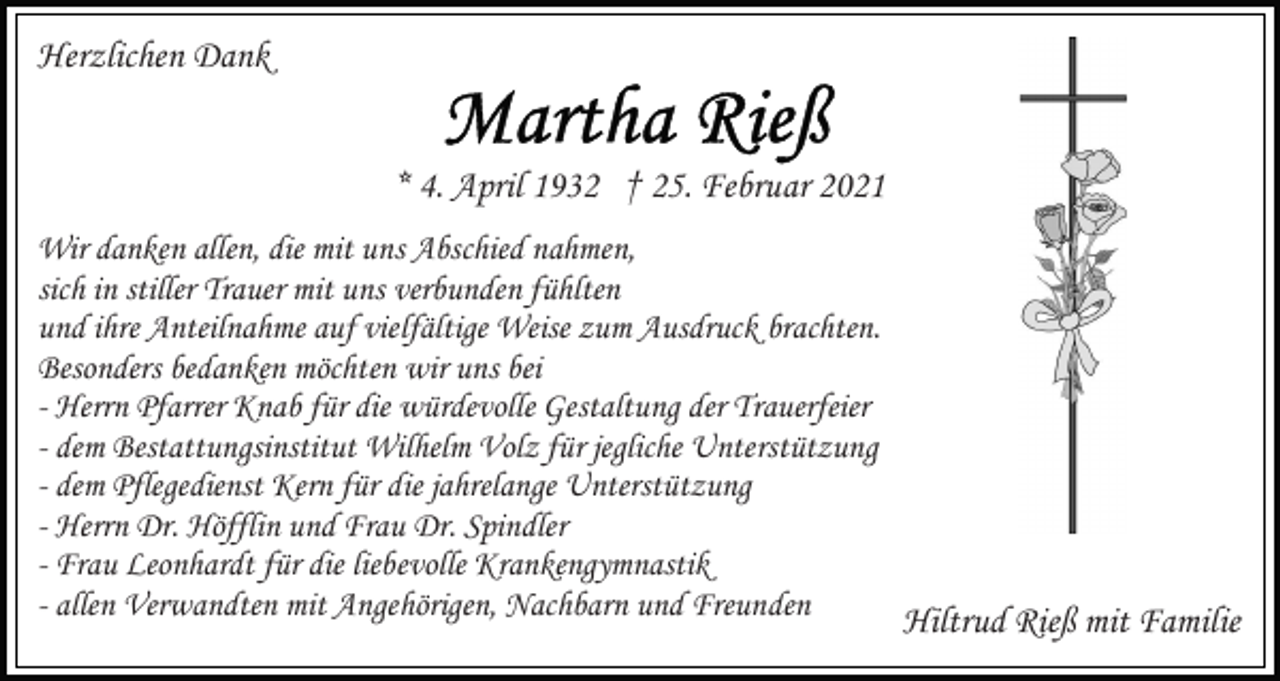 <p>Herzlichen Dank<br />* 4. April 1932 † 25. Februar 2021<br />Wir danken allen, die mit uns Abschied nahmen,<br />sich in stiller Trauer mit uns verbunden fühlten<br />und ihre Anteilnahme auf vielfältige Weise zum Ausdruck brachten.<br />Besonders bedanken möchten wir uns bei<br />- Herrn Pfarrer Knab für die würdevolle Gestaltung der Trauerfeier<br />- dem Bestattungsinstitut Wilhelm Volz für jegliche Unterstützung<br />- dem Pflegedienst Kern für die jahrelange Unterstützung<br />- Herrn Dr. Höfflin und Frau Dr. Spindler<br />- Frau Leonhardt für die liebevolle Krankengymnastik<br />- allen Verwandten mit Angehörigen, Nachbarn und Freunden<br />Hiltrud Rieß mit Familie</p>