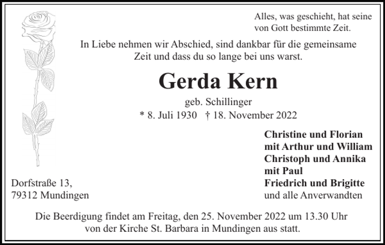 <p>Alles, was geschieht, hat seine<br />von Gott bestimmte Zeit.</p><p>In Liebe nehmen wir Abschied, sind dankbar für die gemeinsame<br />Zeit und dass du so lange bei uns warst.</p><p>Gerda Kern<br />geb. Schillinger<br />* 8. Juli 1930 † 18. November 2022</p><p>Dorfstraße 13,<br />79312 Mundingen</p><p>Christine und Florian<br />mit Arthur und William<br />Christoph und Annika<br />mit Paul<br />Friedrich und Brigitte<br />und alle Anverwandten</p><p>Die Beerdigung findet am Freitag, den 25. November 2022 um 13.30 Uhr<br />von der Kirche St. Barbara in Mundingen aus statt.</p>