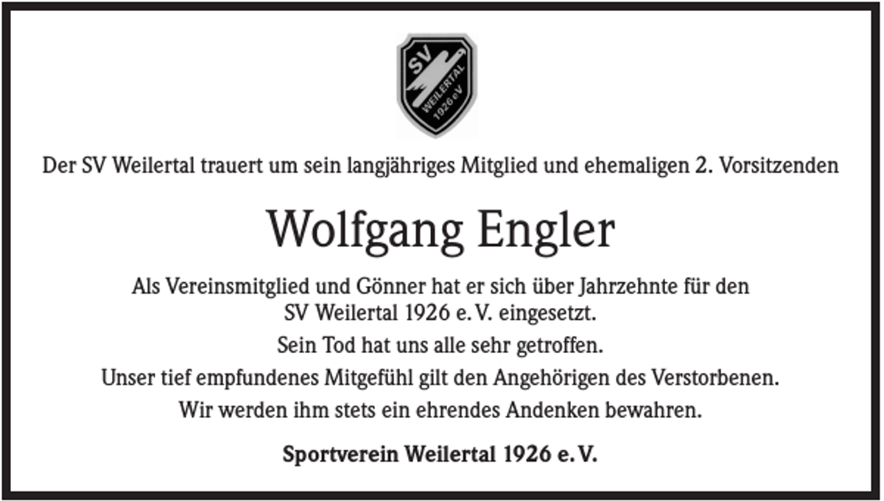 <p>Der SV Weilertal trauert um sein langjähriges Mitglied und ehemaligen 2. Vorsitzenden</p><p>Wolfgang Engler<br />Als Vereinsmitglied und Gönner hat er sich über Jahrzehnte für den<br />SV Weilertal 1926 e. V. eingesetzt.<br />Sein Tod hat uns alle sehr getroffen.<br />Unser tief empfundenes Mitgefühl gilt den Angehörigen des Verstorbenen.<br />Wir werden ihm stets ein ehrendes Andenken bewahren.<br />Sportverein Weilertal 1926 e. V.</p>