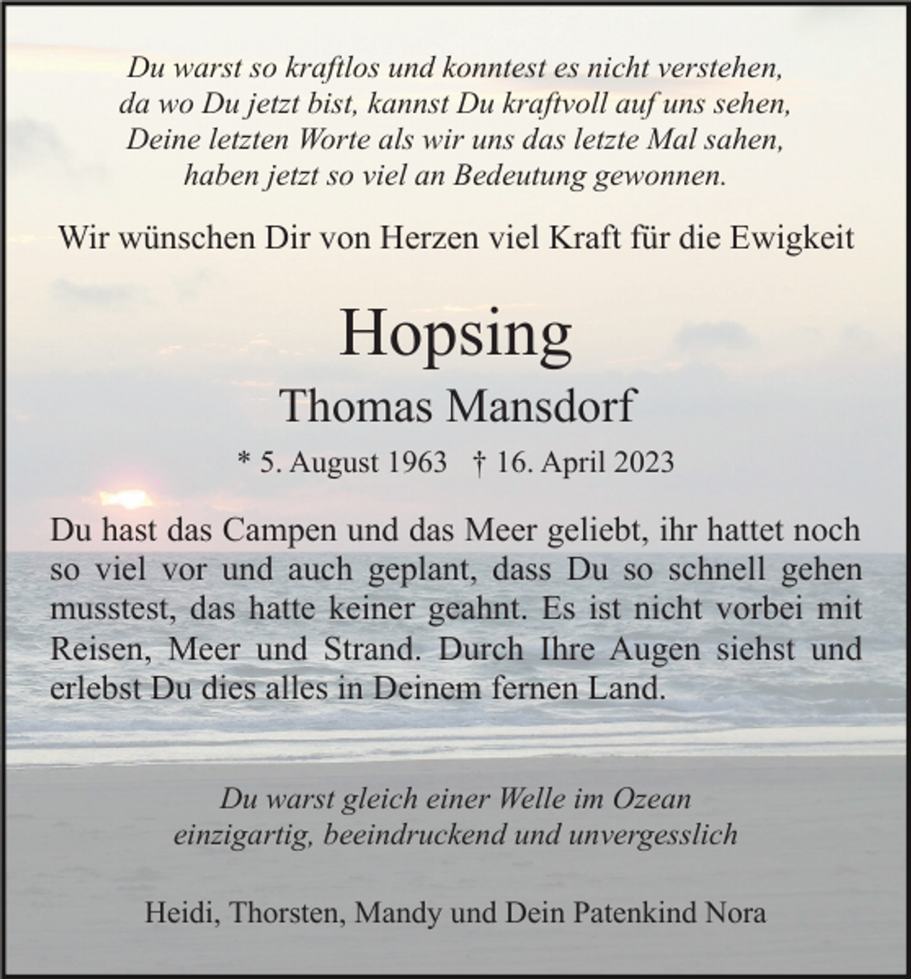 <p>Du warst so kraftlos und konntest es nicht verstehen,<br />da wo Du jetzt bist, kannst Du kraftvoll auf uns sehen,<br />Deine letzten Worte als wir uns das letzte Mal sahen,<br />haben jetzt so viel an Bedeutung gewonnen.</p><p>Wir wünschen Dir von Herzen viel Kraft für die Ewigkeit</p><p>Hopsing<br />Thomas Mansdorf<br />* 5. August 1963 † 16. April 2023</p><p>Du hast das Campen und das Meer geliebt, ihr hattet noch<br />so viel vor und auch geplant, dass Du so schnell gehen<br />musstest, das hatte keiner geahnt. Es ist nicht vorbei mit<br />Reisen, Meer und Strand. Durch Ihre Augen siehst und<br />erlebst Du dies alles in Deinem fernen Land.<br />Du warst gleich einer Welle im Ozean<br />einzigartig, beeindruckend und unvergesslich<br />Heidi, Thorsten, Mandy und Dein Patenkind Nora</p>