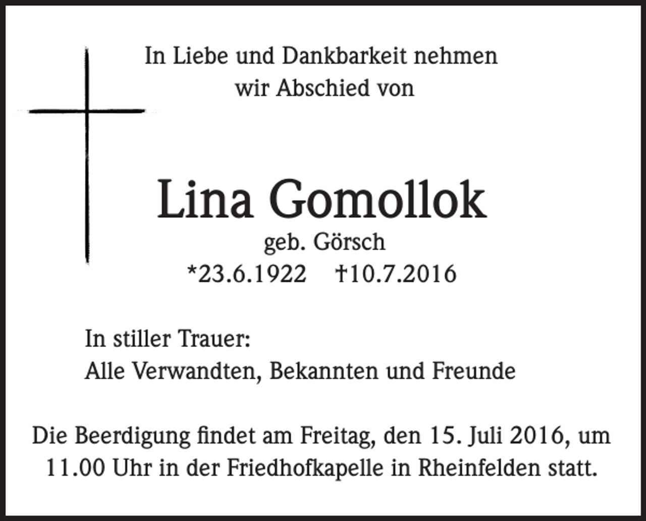 <p>In Liebe und Dankbarkeit nehmen<br />wir Abschied von</p><p>Lina Gomollok<br />geb. Görsch<br />*23.6.1922 †10.7.2016</p><p>In stiller Trauer:<br />Alle Verwandten, Bekannten und Freunde<br />Die Beerdigung findet am Freitag, den 15. Juli 2016, um<br />11.00 Uhr in der Friedhofkapelle in Rheinfelden statt.</p>