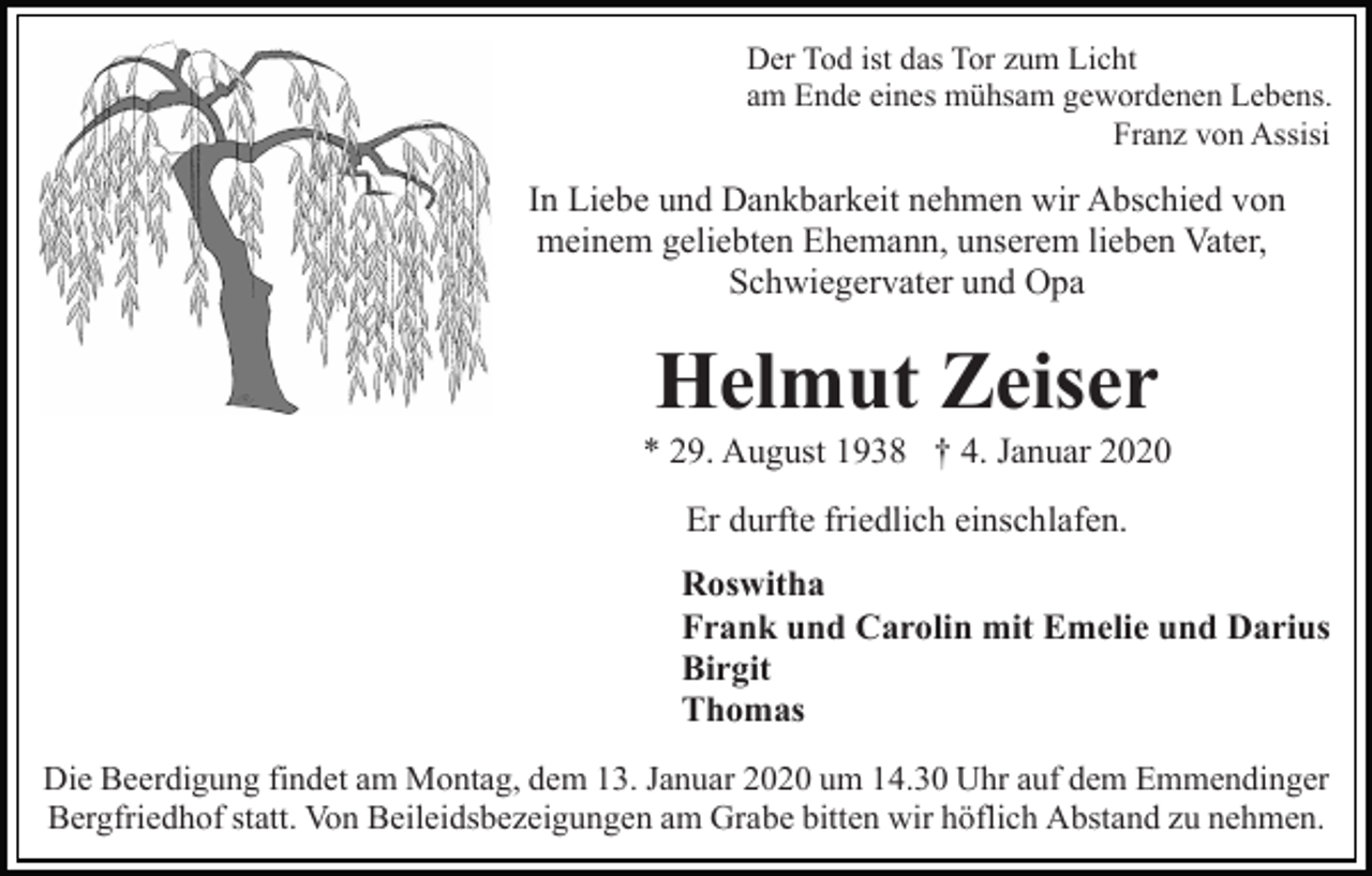 <p>Der Tod ist das Tor zum Licht<br />am Ende eines mühsam gewordenen Lebens.<br />Franz von Assisi</p><p>In Liebe und Dankbarkeit nehmen wir Abschied von<br />meinem geliebten Ehemann, unserem lieben Vater,<br />Schwiegervater und Opa</p><p>Helmut Zeiser<br />* 29. August 1938 † 4. Januar 2020<br />Er durfte friedlich einschlafen.<br />Roswitha<br />Frank und Carolin mit Emelie und Darius<br />Birgit<br />Thomas<br />Die Beerdigung findet am Montag, dem 13. Januar 2020 um 14.30 Uhr auf dem Emmendinger<br />Bergfriedhof statt. Von Beileidsbezeigungen am Grabe bitten wir höflich Abstand zu nehmen.</p>