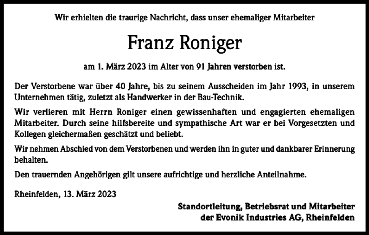 <p>Wir erhielten die traurige Nachricht, dass unser ehemaliger Mitarbeiter</p><p>Franz Roniger<br />am 1. März 2023 im Alter von 91 Jahren verstorben ist.<br />Der Verstorbene war über 40 Jahre, bis zu seinem Ausscheiden im Jahr 1993, in unserem<br />Unternehmen tätig, zuletzt als Handwerker in der Bau-Technik.<br />Wir verlieren mit Herrn Roniger einen gewissenhaften und engagierten ehemaligen<br />Mitarbeiter. Durch seine hilfsbereite und sympathische Art war er bei Vorgesetzten und<br />Kollegen gleichermaßen geschätzt und beliebt.<br />Wir nehmen Abschied von dem Verstorbenen und werden ihn in guter und dankbarer Erinnerung<br />behalten.<br />Den trauernden Angehörigen gilt unsere aufrichtige und herzliche Anteilnahme.<br />Rheinfelden, 13. März 2023<br />Standortleitung, Betriebsrat und Mitarbeiter<br />der Evonik Industries AG, Rheinfelden</p>