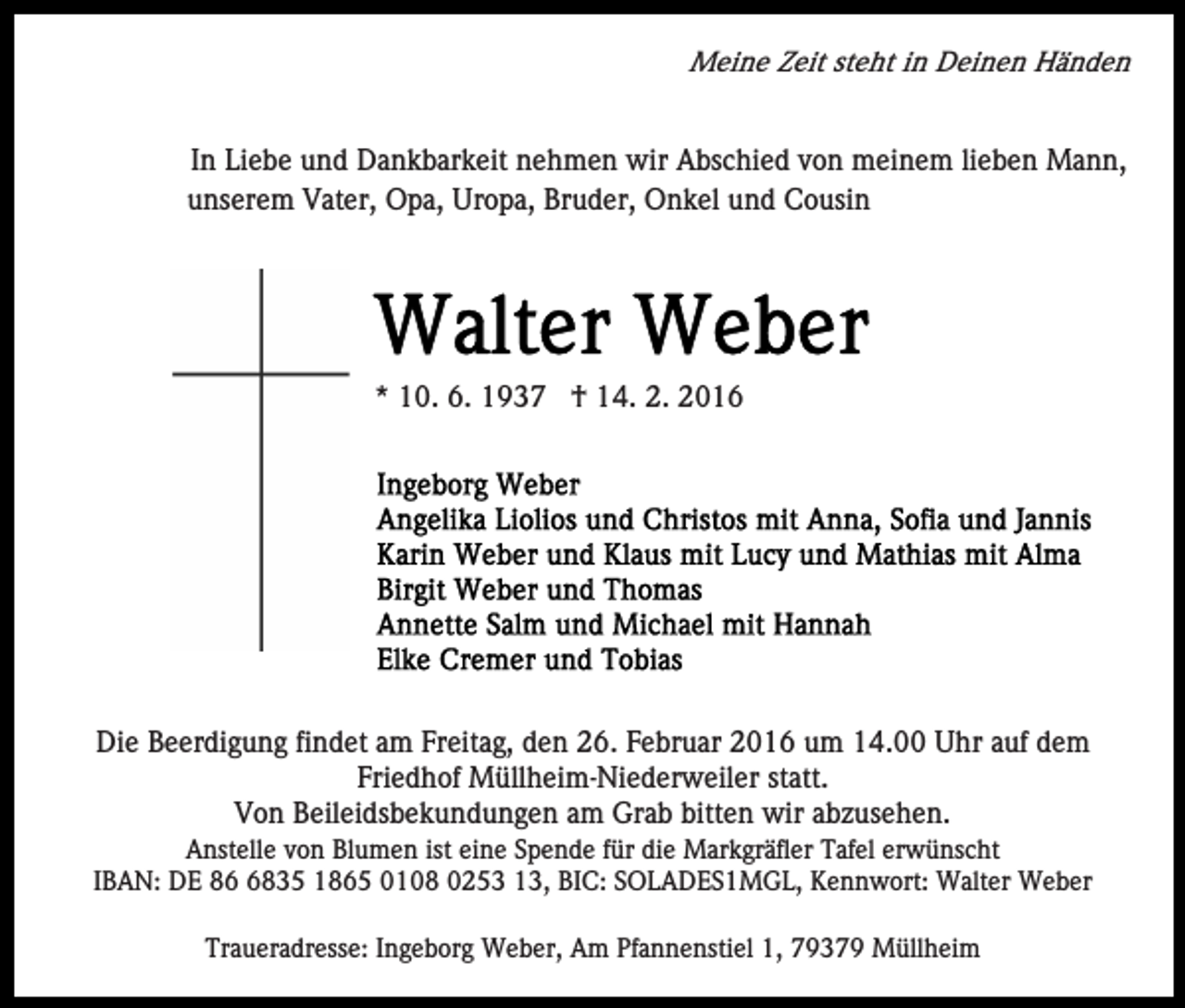 <p>Meine Zeit steht in Deinen Händen</p><p>In Liebe und Dankbarkeit nehmen wir Abschied von meinem lieben Mann,<br />unserem Vater, Opa, Uropa, Bruder, Onkel und Cousin</p><p>* 10. 6. 1937 † 14. 2. 2016</p><p>Die Beerdigung findet am Freitag, den 26. Februar 2016 um 14.00 Uhr auf dem<br />Friedhof Müllheim-Niederweiler statt.<br />Von Beileidsbekundungen am Grab bitten wir abzusehen.<br />Anstelle von Blumen ist eine Spende für die Markgräfler Tafel erwünscht<br />IBAN: DE 8835 1865 0108 0253 13, BIC: SOLADES1MGL, Kennwort: Walter Weber<br />Traueradresse: Ingeborg Weber, Am Pfannenstiel 1, 79379 Müllheim</p>