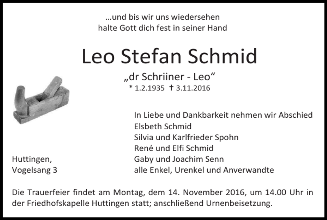 <p>…und bis wir uns wiedersehen<br />halte Gott dich fest in seiner Hand</p><p>Leo Stefan Schmid<br />„dr Schriiner - Leo“<br />* 1.2.1935  3.11.2016</p><p>Huttingen,<br />Vogelsang 3</p><p>In Liebe und Dankbarkeit nehmen wir Abschied<br />Elsbeth Schmid<br />Silvia und Karlfrieder Spohn<br />René und Elfi Schmid<br />Gaby und Joachim Senn<br />alle Enkel, Urenkel und Anverwandte</p><p>Die Trauerfeier findet am Montag, dem 14. November 2016, um 14.00 Uhr in<br />der Friedhofskapelle Huttingen statt; anschließend Urnenbeisetzung.</p>