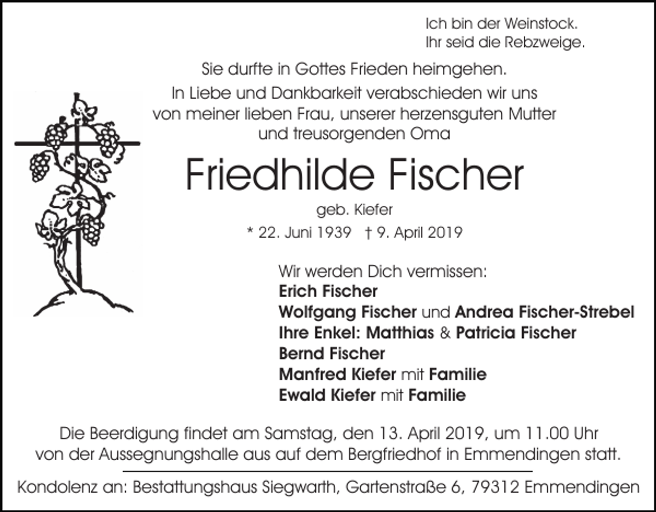 <p>Ich bin der Weinstock.<br />Ihr seid die Rebzweige.</p><p>Sie durfte in Gottes Frieden heimgehen.<br />In Liebe und Dankbarkeit verabschieden wir uns<br />von meiner lieben Frau, unserer herzensguten Mutter<br />und treusorgenden Oma</p><p>Friedhilde Fischer<br />geb. Kiefer<br />* 22. Juni 1939 † 9. April 2019</p><p>Wir werden Dich vermissen:<br />Erich Fischer<br />Wolfgang Fischer und Andrea Fischer-Strebel<br />Ihre Enkel: Matthias &amp; Patricia Fischer<br />Bernd Fischer<br />Manfred Kiefer mit Familie<br />Ewald Kiefer mit Familie</p><p>Die Beerdigung findet am Samstag, den 13. April 2019, um 11.00 Uhr<br />von der Aussegnungshalle aus auf dem Bergfriedhof in Emmendingen statt.<br />Kondolenz an: Bestattungshaus Siegwarth, Gartenstraße 6, 79312 Emmendingen</p>