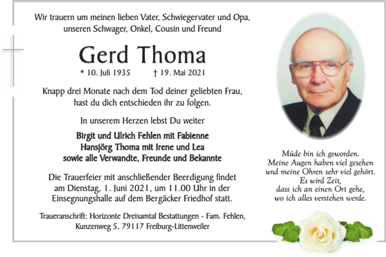 <p>Wir trauern um meinen lieben Vater, Schwiegervater und Opa,<br />unseren Schwager, Onkel, Cousin und Freund</p><p>G e rd T h o m a<br />* 10. Juli 1935</p><p>† 19. Mai 2021</p><p>Knapp drei Monate nach dem Tod deiner geliebten Frau,<br />hast du dich entschieden ihr zu folgen.<br />In unserem Herzen lebst Du weiter<br />Birgit und Ulrich Fehlen mit Fabienne<br />Hansjörg Thoma mit Irene und Lea<br />sowie alle Ver wandte, Freunde und Bekannte<br />Die Trauerfeier mit anschließender Beerdigung findet<br />am Dienstag, 1. Juni 2021, um 11.00 Uhr in der<br />Einsegnungshalle auf dem Bergäcker Friedhof statt.<br />Traueranschrift: Horizonte Dreisamtal Bestattungen - Fam. Fehlen,<br />Kunzenweg 5, 79117 Freiburg-Littenweiler</p><p>Müde bin ich geworden.<br />Meine Augen haben viel gesehen<br />und meine Ohren sehr viel gehört.<br />Es wird Zeit,<br />dass ich an einen Ort gehe,<br />wo ich alles verstehen werde.</p>